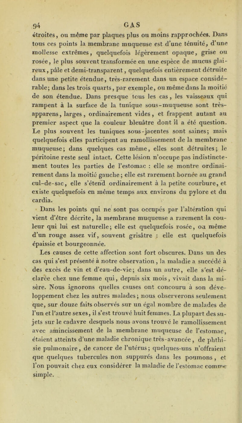 <)4 G A. S «troites, ou même par plaques plus ou moins rapprochée». Dans tous ces points la membrane muqueuse est d’une ténuité, d’une mollesse extrêmes, quelquefois légèrement opaque, grise ou rosée, le plus souvent transformée en une espèce de mucus glai- reux, pâle et demi-transparent, quelquefois entièrement détruite dans une petite étendue, très-rarement dans un espace considé- rable; dans les trois quarts, par exemple, ou même dans la moitié de son étendue. Dans presque tous les cas, les vaisseaux qui rampent à la surface de la tunique sous-muqueuse sont très- apparens, larges, ordinairement vides, et frappent autant au premier aspect que la couleur bleuâtre dont il a été question. Le plus souvent les tuniques soTJS-jacentes sont saines; mais quelquefois elles participent au ramollissement de la membrane muqueuse; dans quelques cas même, elles sont détruites; le péritoine reste seul intact. Cette lésion n’occupe pas indistincte- ment toutes les parties de l’estomac : elle se montre ordinai- rement dans la moitié gauche ; elle est rarement bornée au grand cul-de-sac, elle s’étend ordinairement à la petite courbure, et existe quelquefois en même temps aux environs du pylore et du cardia. Dans les points qui ne^ sont pas occupés par l’altération qui vient d’être décrite, la membrane muqueuse a rarement la cou- leur qui lui est naturelle; elle est quelquefois rosée, oa même d’un rouge assez vif, souvent grisâtre ; elle est quelquefois épaissie et bourgeonnée. Les causes de cette affection sont fort obscures. Dans un des cas qui s’est présenté à notre observation , la maladie a succédé à des excès de vin et d’eau-de-vie; dans un autre, elle s’est dé- clarée chez une femme qui, depuis six mois, vivait dans la mi- sère. Nous ignorons quelles causes ont concouru à son déve- loppement chez les autres malades; nous observerons seulement que, sur douze faits observés sur un égal nombre de malades de l’un et l’autre sexes, il s’est trouvé huit femmes. La plupart des su- jets sur le cadavre desquels nous avons trouvé le ramollissement avec amincissement de la membrane muqueuse de l’estomac, étaient atteints d’une maladie chronique très-avancée , de phthi- sie pulmonaire, de cancer de l’utérus; quelques-uns n’offraient que quelques tubercules non suppurés dans les poumons , et l’on pouvait chez eux considérer la maladie de l’eslomac comme simple.