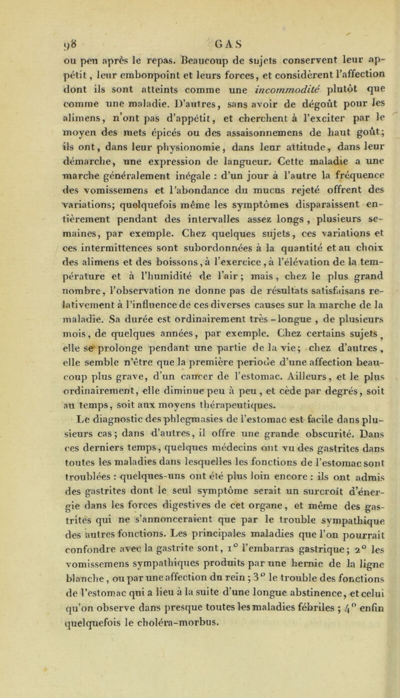 ou peu après le repas. Beaucoup de sujets conservent leur ap- pétit , leur embonpoint et leurs forces, et considèrent l’affection dont ils sont atteints comme une incommodité plutôt que t'omine une maladie. D’autres, sans avoir de dégoût pour les alimens, n’ont pas d’appétit, et cherchent à l’exciter par le moyen des mets épicés ou des assaisonnemens de haut goût; ils ont, dans leur physionomie, dans leur attitude, dans leur démarche, une expression de langueur. Cette maladie a une marche généralement inégale : d’un jour à l’autre la fréquence des vomisseinens et l’abondance du mucus rejeté offrent des variations; quelquefois même les symptômes disparaissent en- tièrement pendant des intervalles assez longs , plusieurs se- maines, par exemple. Chez quelques sujets, ces variations et ces intermittences sont subordonnées à la quantité et au choix des alimens et des boissons, à l’exercice , à l’élévation de la tem- pérature et à l’humidité de l’air ; mais, chez le plus grand nombre, l’observation ne donne pas de résultats satisfaisans re- lativement à l’influence de ces diverses causes sur la marche de la maladie. Sa durée est ordinairement très-longue , de plusieurs mois, de quelques années, par exemple. Chez certains sujets^ elle ser prolonge pendant une partie de la vie; chez d’autres, elle semble n’être que la première période d’une affection beau- coup plus grave, d’un cancer de l’estomac. Ailleurs, et le plus ordinairement, elle diminue peu à peu, et cède par degrés, soit au temps, soit aux moyens thérapetitlques. Le diagnostic desphlegraasies de l’estomac est facile dans plu- sieurs cas; dans d’autres, il offre une grande obscurité. Dans ces derniers temps, quelques médecins ont vu des gastrites dans toutes les maladies dans lesqiielles les fonctions de l’estomac sont troublées : quelques-uns ont été plus loin encore : ils ont admis des gastrites dont le seul symptôme serait un surcroît d’éner- gie dans les forces digestives de cet organe, et même des gas- trites qui ne s’annonceraient que par le trouble sympathique des autres fonctions. Les principales maladies que l’on pourrait confondre avec la gastrite sont, i® l’embarras gastrique; 2® les vomissemens sympathiques produits par une hernie de la ligne blanche , ou par une affection du rein ; le trouble des fonctions de l’estom.ac qui a lieu à la suite d’une longue abstinence, et celui qu’on observe dans presque toutes les maladies fébriles ; 4 enfin quelquefois le choléra-morbus.