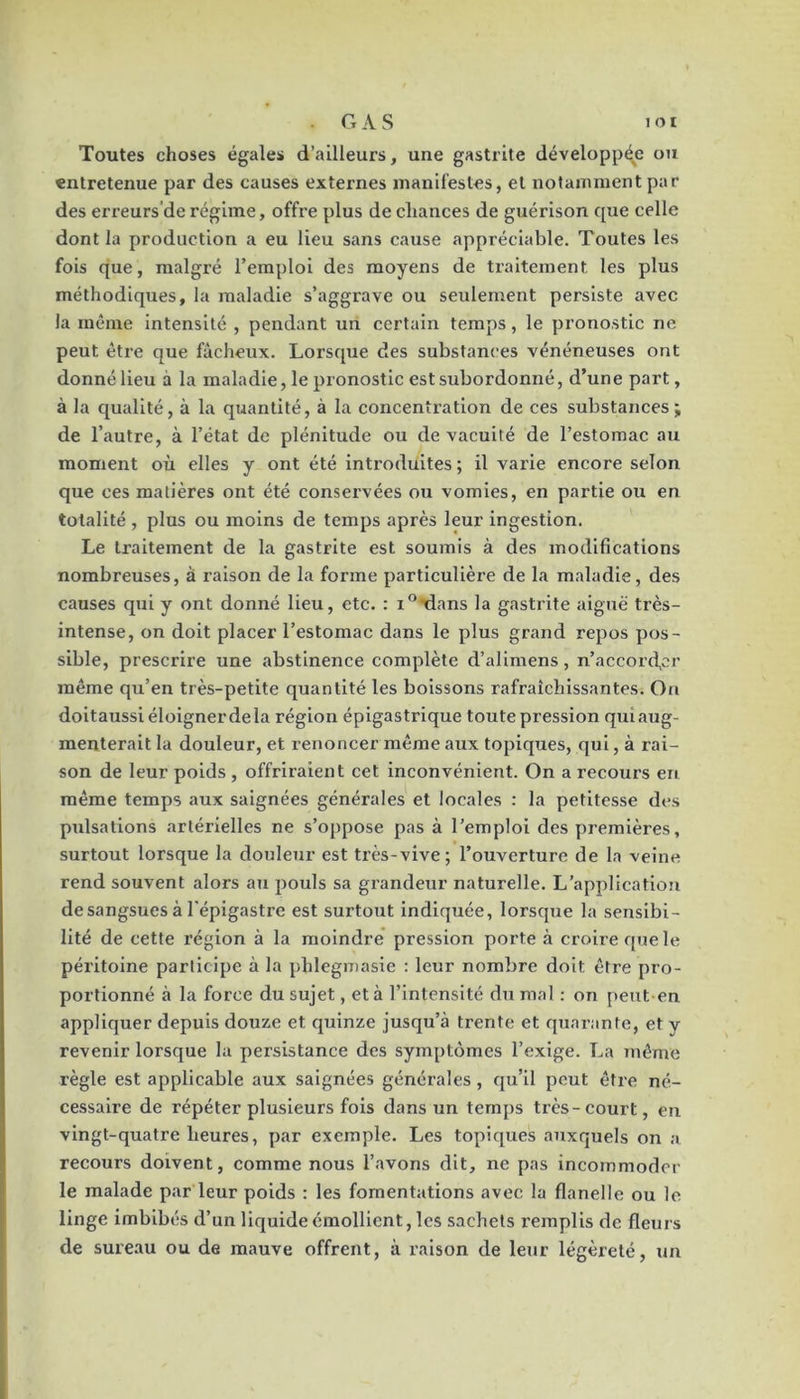 J OI . G A S Toutes choses égales d’ailleurs, une gastrite développée ou entretenue par des causes externes manifestes, et notamment par des erreurs'de régime, offre plus de chances de guérison que celle dont la production a eu lieu sans cause appréciable. Toutes les fois que, malgré l’emploi des moyens de traitement les plus méthodiques, la maladie s’aggrave ou seulement persiste avec la même intensité , pendant un certain temps, le pronostic ne peut être que fâcheux. Lorsque des substances vénéneuses ont donné lieu à la maladie, le pronostic est subordonné, d’une part, à la qualité, à la quantité, à la concentration de ces substances; de l’autre, à l’état de plénitude ou de vacuité de l’estomac au moment où elles y ont été Introduites ; il varie encore selon que ces matières ont été conservées ou vomies, en partie ou en totalité , plus ou moins de temps après leur ingestion. Le traitement de la gastrite est soumis à des modifications nombreuses, à raison de la forme particulière de la maladie, des causes qui y ont donné lieu, etc. : i^tians la gastrite aiguë très- intense, on doit placer l’estomac dans le plus grand repos pos- sible, prescrire une abstinence complète d’alimens, u’accorcfcr même qu’en très-petite quantité les boissons rafraîchissantes. On doitaussi éloigner de la région épigastrique toute pression quiaxig- menterait la douleur, et renoncer même aux topiques, qui, à rai- son de leur poids , offriraient cet inconvénient. On a recours en même temps aux saignées générales et locales : la petitesse des pulsations artérielles ne s’oppose pas à l’emploi des premières, surtout lorsque la douleur est très-vive; l’ouverture de la veine rend souvent alors au jmuls sa grandeur naturelle. L’application de sangsues à l’épigastre est surtout indiquée, lorsque la sensibi- lité de cette région à la moindre* pression porte à croire que le péritoine participe à la phlegmasie : leur nombre doit être pro- portionné à la force du sujet, et à l’intensité du mal : on peut-en appliquer depuis douze et quinze jusqu’à trente et quarante, et y revenir lorsque la persistance des symptômes l’exige. La même règle est applicable aux saignées générales, qu’il peut être né- cessaire de répéter plusieurs fols dans un tern{)s très-court, eu vingt-quatre heures, par exemple. Les topiques auxquels on a recours doivent, comme nous l’avons dit, ne pas incommoder le malade par leur poids : les fomentations avec la flanelle ou le linge imbibés d’un liquide émollient, les sachets remplis de fleurs de sureau ou de mauve offrent, à raison de leur légèreté, un