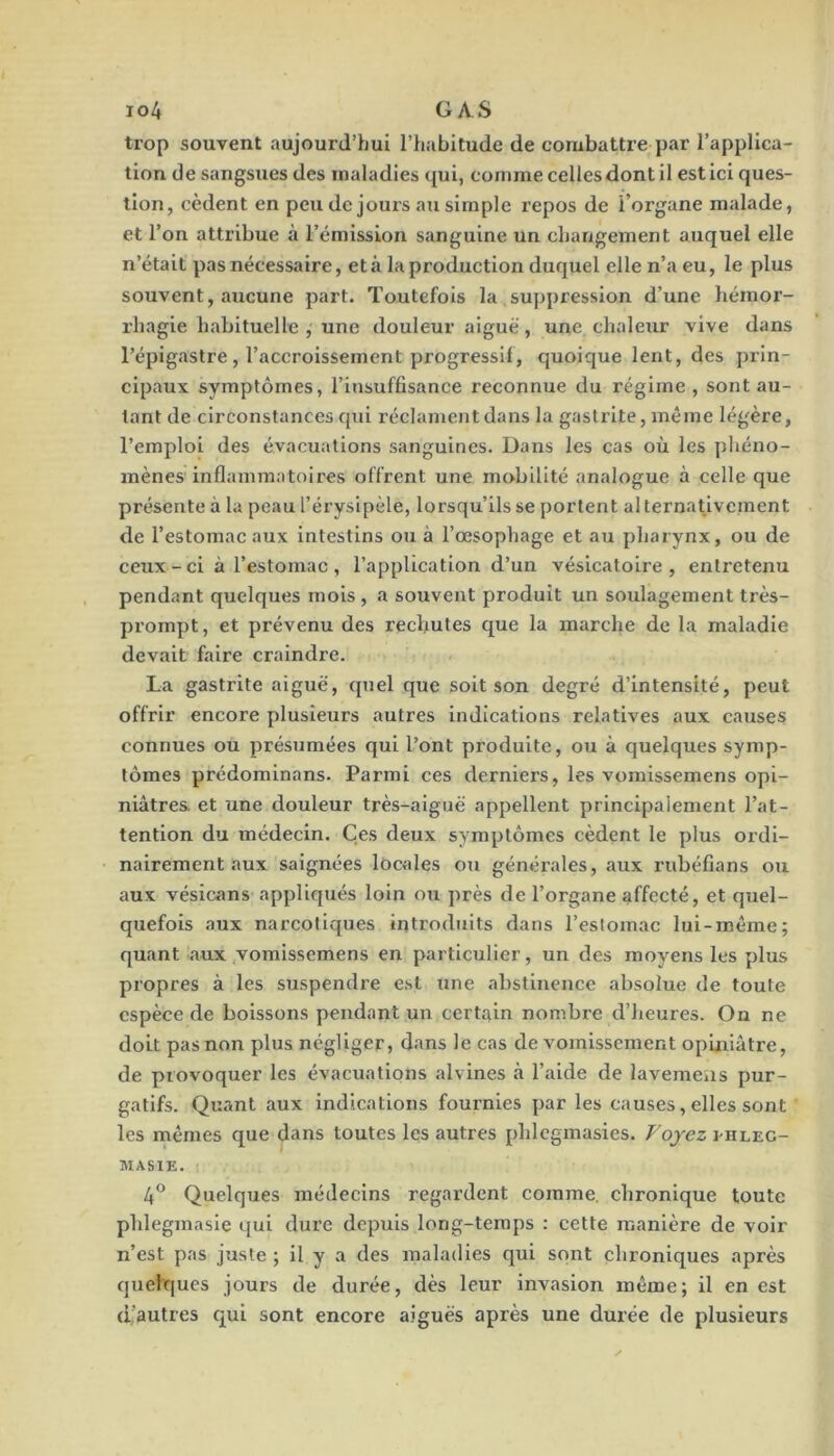 trop souvent aujourd’hui l’habitude de combattre par l’applica- tion de sangsues des maladies qui, comme celles dont il est ici ques- tion, cèdent en peu de jours au simple repos de l’organe malade, et l’on attribue à l’émission sanguine un changement auquel elle n’était pas nécessaire, et à la production duquel elle n’a eu, le plus souvent, aucune part. Toutefois la suppression d’une hémor- rhagie habituelle , une douleur aiguë, une chaleur vive dans l’épigastre, l’accroissement progressif, quoique lent, des prin- cipaux symptômes, l’insuffisance reconnue du régime , sont au- tant de circonstances qui réclament dans la gastrite, même légère, l’emploi des évacuations sanguines. Dans les cas où les phéno- mènes inflammatoires offrent une mobilité analogue à celle que présente à la peau l’érysipèle, lorsqu’ils se portent alternativement de l’estomac aux intestins ou à l’œsophage et au pharynx, ou de ceux - ci à l’estomac , l’application d’un vésicatoire , entretenu pendant quelques mois , a souvent produit un soulagement très- prompt, et prévenu des rechutes que la marche de la maladie devait faire craindre. La gastrite aiguë, quel que soit son degré d’intensité, peut offrir encore plusieurs autres indications relatives aux causes connues ou présumées qui l’ont produite, ou à quelques symp- tômes prédominans. Parmi ces derniers, les vomissemens opi- niâtres et une douleur très-aiguë appellent principalement l’at- tention du médecin. Çes deux symptômes cèdent le plus ordi- nairement aux saignées locales ou générales, aux rubéfians ou aux vésicans appliqués loin ou près de l’organe affecté, et quel- quefois aux narcotiques introduits dans l’estomac lui-même; quant aux vomissemens en particulier, un des moyens les plus propres à les suspendre est une abstinence absolue de toute espèce de boissons pendant un certain nombre d’heures. On ne doit pas non plus négliger, dans le cas de vomissement opiniâtre, de provoquer les évacuations alvines à l’aide de lavemens pur- gatifs. Quant aux indications fournies par les causes, elles sont les mêmes que dans toutes les autres phlcgmasies. Voyez i-hlec- MASIE. 4® Quelques médecins regardent comme, chronique toute phlegmasie qui dure depuis long-temps : cette manière de voir n’est pas juste ; il y a des maladies qui sont chroniques après quelques jours de durée, dès leur invasion même; il en est d’autres cj[ui sont encore aiguës après une durée de plusieurs