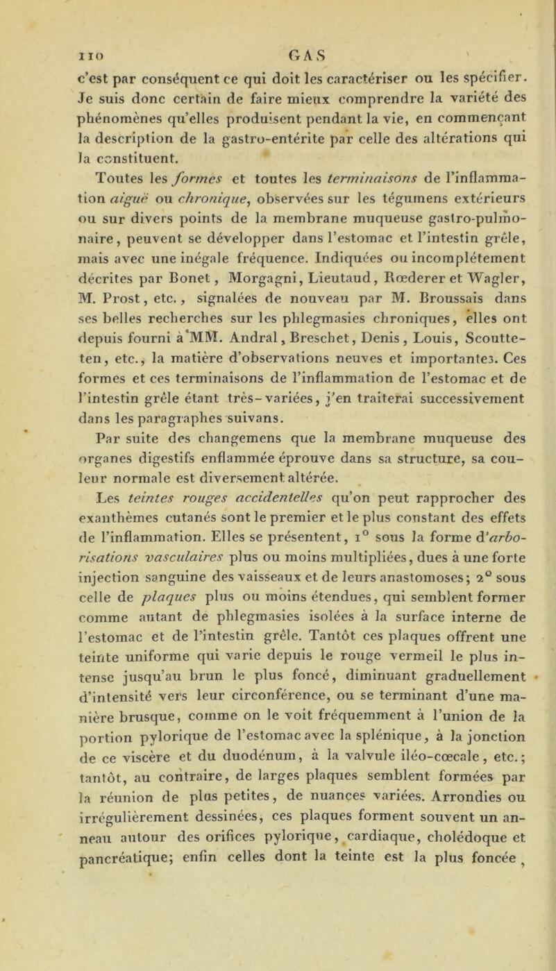 c’est par conséquent ce qui doit les caractériser ou les spécifier. Je suis donc certain de faire mieux comprendre la variété des phénomènes qu’elles produisent pendant la vie, en commençant la description de la gastro-entérite par celle des altérations qui la constituent. Toutes les formes et toutes les terminaisons de l’inflamma- tion aiguë ou chronique, observées sur les tégurnens extérieurs ou sur divers points de la membrane muqueuse gastro-pulmo- naire, peuvent se développer dans l’estomac et l’intestin grêle, mais avec une inégale fréquence. Indiquées ou incomplètement décrites par Bonet, Morgagni, Lieutaud, Rœderer et Wagler, BT. Pi’ost, etc., signalées de nouveau par BT. Broussais dans ses belles recherches sur les phlegmasies chroniques, elles ont <lepuis fourni à*MBÎ. Andral, Breschet, Denis , Louis, Scoutte- ten, etc., la matière d’observations neuves et importantes. Ces formes et ces terminaisons de l’inflammation de l’estomac et de l’intestin grêle étant très-variées, j’en traiterai successivement dans les paragraphes suivans. Par suite des changemens que la membrane muqueuse des organes digestifs enflammée éprouve dans sa structure, sa cou- leur normale est diversement altérée. Les teintes rouges accidentelles qu’on peut rapprocher des exanthèmes cutanés sont le premier et le plus constant des effets de l’inflammation. Elles se présentent, i® sous la forme à'arbo- risations vasculaires plus ou moins multipliées, dues à une forte injection sanguine des vaisseaux et de leurs anastomoses; sous celle de plaques plus ou moins étendues, qui semblent former comme «autant de phlegm.asies isolées à la surface interne de l’estomac et de l’intestin grêle. Tantôt ces plaques offrent une teinte uniforme qui varie depuis le rouge vermeil le plus in- tense jusqu’au brun le plus foncé, diminuant graduellement • d’intensité vers leur circonférence, ou se terminant d’une m.a- nlère brusque, comme on le voit fréquemment à l’union de la portion pylorique de l’estomac avec la splénique, à la jonction de ce viscère et du duodénum, à la valvule iléo-cœcale, etc.; tantôt, au contraire, de larges plaques semblent formées par la réunion de plus petites, de nuances v.ariées. Arrondies ou irrégulièrement dessinées, ces plaques forment souvent un an- neau autour des orifices pylorique,^cardiaque, cholédoque et pancréatique; enfin celles dont la teinte est la plus foncée ^