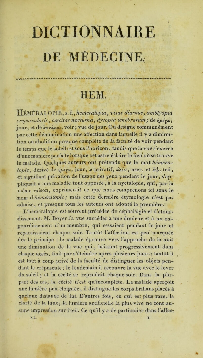 DE MÉDECINE. V %' ^ *-'*■'*' ^%,-X. X. -V. V^'WW %/%. ■%. HEM. Héméralopie, s. f., herrteralopia, visas diurnus, amblyopia crepuscularis, cœcitas nocturna, dysopia tenebravum ; de *ipipa, , jour, et de onTopott, voir ; vue de jour. On désigne communément par cette dénomination une affection dans laquelle il y a diminu- tion ou abolition presque complète de la faculté de voir pendant le temps que le soleil est sous l’horizon, tandis que la vue s’exerce d’une manière parfaite lorsque cet astre éclaire le lieu'oùse trouve le malade. Quelques auteurs ont prétendu que le mot héméra- lopie , dérivé de îplçct, jour, et privatif, ùx'ow, user, et a>yp, oeil v et signifiant privation de l’usage des yeux pendant le jour, s’ap- pliquait à une maladie tout opposée, à la nyctalopie, qui, par la même raison, exprimerait ce que nous comprenons ici sous le nom d’héméralopie ; mais cette dernière étymologie n’est pas admise, et presque tous les auteurs ont adopté la première. L’héméralopie est souvent précédée de céphalalgie et d’étour- dissement. M. Boyer l’a vue succéder à une douleur et à un en- gourdissement d’un membre, qui cessaient pendant le jour et reparaissaient chaque soir. Tantôt l’affection est peu marquée dès le principe : le malade éprouve vers l’approche de la nuit une diminution de la vue qui, baissant progressivement dans chaque accès, finit par s’éteindre après plusieurs jours ; tantôt il est tout à coup privé de la faculté de distinguer les objets pen- dant le crépuscule; le lendemain il recouvre la vue avec le lever du soleil ; et la cécité se reproduit chaque soir. Dans la plu- part des cas, la cécité n’est qu’incomplète. Le malade aperçoit une lumière peu éloignée, il distingue les corps brillans placés à quelque dislance de lui. D’autres fois, ce qui est plus rare, la clarté de la lune, la lumière artificielle la plus vive ne font au- cune impression sur l’œil. Ce qu’il y a de particulier dans l’affcc- XI. i / «