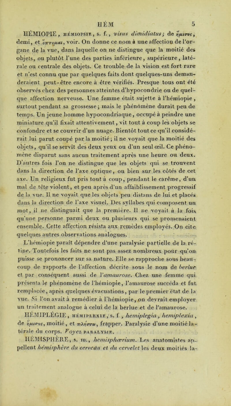 HÉMIOPIE , HÉMiopsiE, s. f., visas dimidiatus; de Ijpiros, demi, et 'oTcropcu, voir. On donne ce nom à une affection de l’or- gane de la vue, dans laquelle on ne distingue que la moitié des objets, ou plutôt l’une des parties inférieure, supérieure, laté- rale ou centrale des objets. Ce trouble de la vision est fort rare et n’est connu que par quelques faits dont quelques-uns deman- deraient peut-être encore à être vérifiés. Presque tous ont été observés chez des personnes atteintes d’hypocondrie ou de quel- que affection nerveuse. Une femme était sujette à l’hémiopie , surtout pendant sa grossesse; mais le phénomène durait peu de temps. Un jeune homme hypocondriaque, occupé à peindre une miniature qu’il fixait attentivement, vit tout à coup les objets se confondre et se couvrir d’un nuage. Bientôt tout ce qu’il considé- rait lui parut coupé par la moitié ; il ne voyait que la moitié des objets, qu’il se servît des deux yeux ou d’un seul œil. Ce phéno- mène disparut sans aucun traitement après une heure ou deux. D’autres fois l’on ne distingue que les objets qui se trouvent dans la direction de l’axe optique, ou bien sur les côtés de cet axe. Un religieux fut pris tout à coup, pendant le carême, d’un mal de tête violent, et peu après d’un affaiblissement progressif de la vue. Il ne voyait que les objets peu distans de lui et placé» dans la direction de l’axe visuel. Des syllabes qui composent un mot, il ne distinguait que la première. Il ne voyait à la fois, qu’une personne parmi deux ou plusieurs qui se promenaient ensemble. Cette affection résista aux remèdes employés. On cite quelques autres observations analogues. L’hémiopie paraît dépendre d’une paralysie partielle de la ré- line. Toutefois les faits ne sont pas assez nombreux pour qu’on puisse se prononcer sur sa nature. Elle se rapproche sous beau- coup de rapports de l’affection décrite sous le nom de berlue et par conséquent aussi de l’amaurose. Chez une femme qui présenta le phénomène de l’hémiopie, l’amaurose succéda et fut remplacée, après quelques évacuations, par le premier état de la vue. Si l’on avait à remédier à l’hémiopie, on devrait employer un traitement analogue à celui de la berlue et de l’amaurose. HEMIPLEGIE, hémiplexie, s. f., herniplegia, hemiplexia , de wpurw;, moitié, et frapper. Paralysie d’une moitié la- térale du corps. Voyez paralysie. HÉMISPHÈRE, s. ra., hemisphœrium. Les anatomistes ap- pellent hémisphère du cerveau et du cervelet les deux moitiés la-