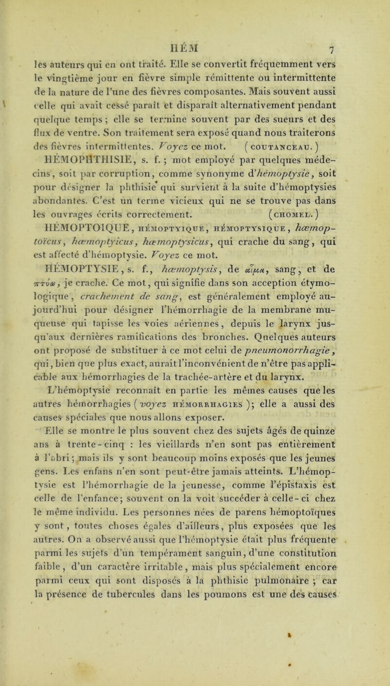 les auteurs qui eu ont traité. Elle se convertit fréquemment vers le vingtième jour en fièvre simple rémittente ou intermittente «le la nature de l’une des fièvres composantes. Mais souvent aussi celle qui avait cessé parait et disparaît alternativement pendant quelque temps ; elle se termine souvent par des sueurs et des flux de ventre. Son traitement sera exposé quand nous traiterons des fièvres intermittentes. Voyez ce mot. ( coütanceau. ) HÉMOP0TH1SÏE, s. f. ; mot employé par quelques méde- cins, soit par corruption, comme synonyme d’hémoptysie, soit pour désigner la phthisie qui survient à la suite d’hémoptysies abondantes. C’est un terme vicieux qui ne se trouve pas dans les ouvrages écrits correctement. (chomel.) HÉMOPTOÏQUE, hémoptyique , hémoptysique , kærnop- toïeus, hœmoptyicus, hœmoptysicus, qui crache du sang, qui est affecté d’hémoptysie. Voyez ce mot. HÉMOPTYSIE, s. f., hœmoplysis, de dipn, sang, et de 7TTva, je crache. Ce mot, qui signifie dans son acception étymo- logique , crachement de sang-, est généralement employé au- jourd’hui pour désigner l’hémorrhagie de la membrane mu- queuse qui tapisse les voies aériennes, depuis le larynx jus- qu’aux dernières ramifications des bronches. Quelques auteurs ont proposé de substituer à ce mot celui de pneumonorrhagie, qui, bien que plus exact, aurait l’inconvénient de n’être pas appli- cable aux hémorrhagies de la trachée-artère et du larynx. L’hémoptysie reconnaît en partie les mêmes causes que les autres hémorrhagies ( voyez hémorrhagies); elle a aussi des causes spéciales que nous allons exposer. Elle se montre le plus souvent chez des sujets âgés de quinze ans à trente-cinq : les vieillards n’en sont pas entièrement à l’abri; mais ils y sont beaucoup moins exposés que les jeunes gens. Les enfans n’en sont peut-être jamais atteints. L’hémop- tvsie est l’hémorrhagie de la jeunesse, comme l’épistaxis est celle de l’enfance; souvent on la voit succéder à celle-ci chez le même individu. Les personnes nées de parens hémoptoïques y sont, toutes choses égales d’ailleurs, plus exposées que les autres. On a observé aussi que l’hémoptysie était plus fréquente parmi les sujets d’un tempérament sanguin, d’une constitution faible , d’un caractère irritable , mais plus spécialement encore parmi ceux qui sont disposés à la phthisie pulmonaire ; car la présence de tubercules dans les poumons est une des causes