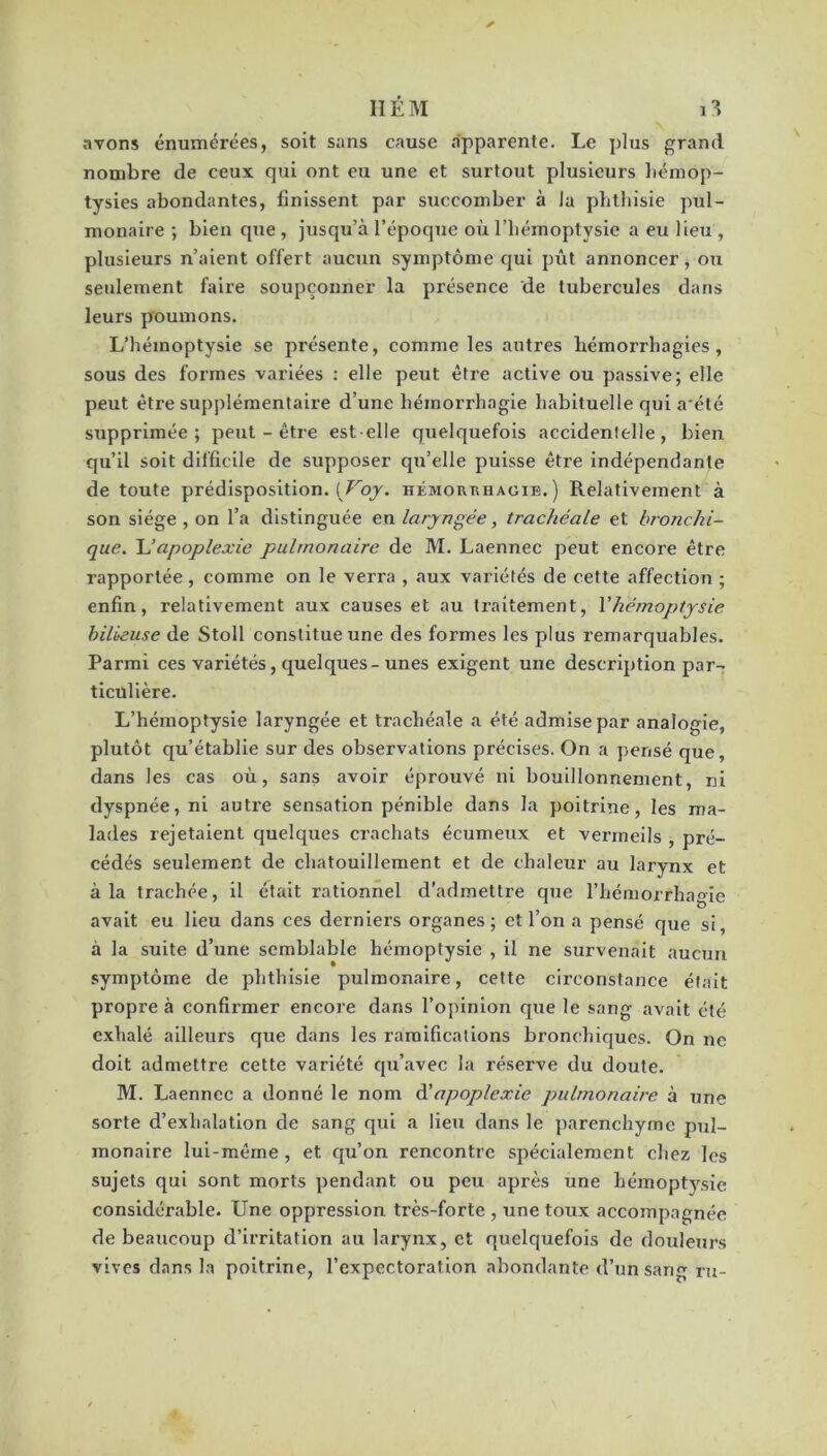 avons énumérées, soit sans cause apparente. Le plus grand nombre de ceux qui ont eu une et surtout plusieurs hémop- tysies abondantes, finissent par succomber à la phthisie pul- monaire ; bien que , jusqu’à l’époque où l’hémoptysie a eu lieu , plusieurs n’aient offert aucun symptôme qui pût annoncer, ou seulement faire soupçonner la présence de tubercules dans leurs poumons. L’hémoptysie se présente, comme les autres hémorrhagies, sous des formes variées : elle peut être active ou passive; elle peut être supplémentaire d’une hémorrhagie habituelle qui a été supprimée; peut-être est elle quelquefois accidentelle, bien qu’il soit difficile de supposer qu’elle puisse être indépendante de toute prédisposition. [Voy. hémoukhagie.) Relativement à son siège , on l’a distinguée en laryngée, trachéale et bronchi- que. U apoplexie pulmonaire de M. Laennec peut encore être rapportée, comme on le verra , aux variétés de cette affection ; enfin, relativement aux causes et au traitement, Yhémoptysie bilieuse de Stoll constitue une des formes les plus remarquables. Parmi ces variétés, quelques-unes exigent une description par- ticulière. L’hémoptysie laryngée et trachéale a été admise par analogie, plutôt qu’établie sur des observations précises. On a pensé que, dans les cas où, sans avoir éprouvé ni bouillonnement, ni dyspnée, ni autre sensation pénible dans la poitrine, les ma- lades rejetaient quelques crachats écumeux et vermeils , pré- cédés seulement de chatouillement et de chaleur au larynx et à la trachée, il était rationnel d’admettre que l’hémorrhagie avait eu lieu dans ces derniers organes; et l’on a pensé que si, à la suite d’une semblable hémoptysie , il ne survenait aucun symptôme de phthisie pulmonaire, cette circonstance était propre à confirmer encore dans l’opinion que le sang avait été exhalé ailleurs que dans les ramifications bronchiques. On ne doit admettre cette variété qu’avec la réserve du doute. M. Laennec a donné le nom à'apoplexie pulmonaire à une sorte d’exhalation de sang qui a lieu dans le parenchyme pul- monaire lui-même , et qu’on rencontre spécialement chez les sujets qui sont morts pendant ou peu après une hémoptysie considérable. Une oppression très-forte , une toux accompagnée de beaucoup d’irritation au larynx, et quelquefois de douleurs vives dans la poitrine, l’expectoration abondante d’un sang ru-