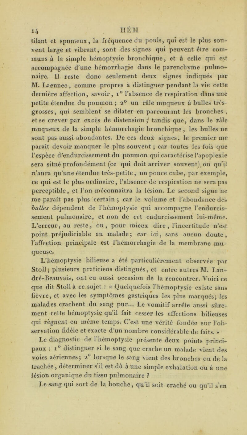 lilant et spumeux, la fréquence du pouls, qui est le plus sou- vent large et vibrant, sont des signes qui peuvent êlre com- muns à la simple hémoptysie bronchique, et à celle qui est accompagnée d’une hémorrhagie dans le parenchyme pulmo- naire. Il reste donc seulement deux signes indiqués par M. Laennec, comme propres à distinguer pendant la vie cette dernière affection, savoir, i° l’absence de respiration dans une petite étendue du poumon ; 2° un râle muqueux à bulles très- grosses, qui semblent se dilater en parcourant les bronches, et se crever par excès de distension ; tandis que, dans le râle muqueux de la simple hémorrhagie bronchique, les bulles ne sont pas aussi abondantes. De ces deux signes, le premier me paraît devoir manquer le plus souvent ; car toutes les fois que l’espèce d’endurcissement du poumon qui caractérise l’apoplexie sera situé profondément (ce qui doit arriver souvent), ou qu’il n’aura qu’une étendue très-petite , un pouce cube, par exemple, ce qui est le plus ordinaire, l’absence de respiration ne sera pas perceptible, et l’on méconnaîtra la lésion. Le second signe ne me paraît pas plus certain ; car le volume et l’abondance des bulles dépendent de l’hémoptysie qui accompagne l’endurcis- sement pulmonaire, et non de cet endurcissement lui-même. L’erreur, au reste, ou, pour mieux dire, l’incertitude n’est point préjudiciable au malade; car ici, sans aucun doute, l’affection principale est l’hémorrhagie de la membrane mu- queuse. L’hémoptysie bilieuse a été particulièrement observée par Stoll; plusieurs praticiens distingués, et entre autres M. Lan- dré-Beauvais, ont eu aussi occasion de la rencontrer. Voici ce que dit Stoll à ce sujet : « Quelquefois l’hémoptysie existe sans fièvre, et avec les symptômes gastriques les plus marqués; les malades crachent du sang pur... Le vomitif arrête aussi sûre- ment celte hémoptysie qu’il fait cesser les affections hilieuses qui régnent en même temps. C’est une vérité fondée sur l’ob- servation fidèle et exacte d’un nombre considérable de faits. » Le diagnostic de l’hémoptysie présente deux points princi- paux : i° distinguer si le sang que crache un malade vient des voies aériennes; 2° lorsque le sang vient des bronches ou de la trachée , déterminer s’il est dû à une simple exhalation ou à une lésion organique du tissu pulmonaire ? Le sang qui sort de la bouche, qu’il soit craché ou qu’il s’en