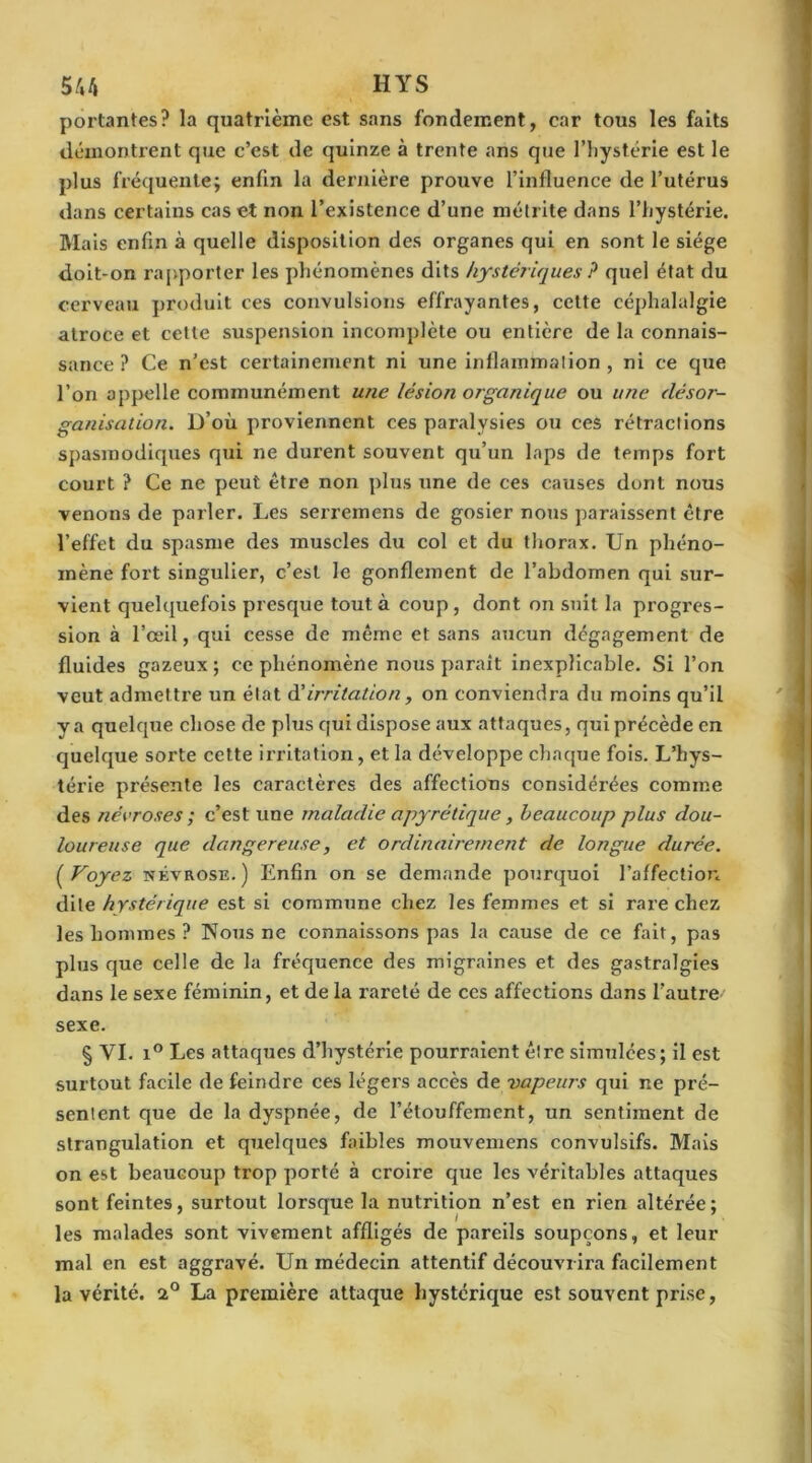 portantes? la quatrième est sans fondement, car tous les faits démontrent que c’est de quinze à trente ans que l’iiystérie est le plus fréquente; enfin la dernière prouve l’influence de l’utérus dans certains cas et non l’existence d’une métrite dans l’hystérie. Mais enfin à quelle disposition des organes qui en sont le siège doit-on rapporter les phénomènes dits hystériques ? quel état du cerveau produit ces convulsions effrayantes, cette céphalalgie atroce et celte suspension incomplète ou entière de la connais- sance ? Ce n’est certainement ni une inflammation, ni ce que l’on appelle communément une lésion organique ou une désor- ganisation. D’où proviennent ces paralysies ou ces rétractions spasmodiques qui ne durent souvent qu’un laps de temps fort court ? Ce ne peut être non plus une de ces causes dont nous venons de parler. Les serremens de gosier nous paraissent être l’effet du spasme des muscles du col et du thorax. Un phéno- mène fort singulier, c’est le gonflement de l’abdomen qui sur- vient quelquefois presque tout à coup , dont on suit la progres- sion à l’œil, qui cesse de même et sans aucun dégagement de fluides gazeux; ce phénomène nous paraît inexplicable. Si l’on veut admettre un état d’ irritation, on conviendra du moins qu’il y a quelque chose de plus qui dispose aux attaques, qui précède en quelque sorte cette irritation, et la développe chaque fois. L’hys- térie présente les caractères des affections considérées comme des névroses ; c’est une maladie apyrétique, beaucoup plus dou- loureuse que dangereuse, et ordinairement de longue durée. ( Voyez névrose. ) Enfin on se demande pourquoi l’affection dite hystérique est si commune chez les femmes et si rare chez les hommes ? Nous ne connaissons pas la cause de ce fait, pas plus que celle de la fréquence des migraines et des gastralgies dans le sexe féminin, et de la rareté de ces affections dans l’autre' sexe. § YI. i° Les attaques d’hystérie pourraient être simulées; il est surtout facile de feindre ces légers accès de vapeurs qui ne pré- sentent que de la dyspnée, de l’étouffement, un sentiment de strangulation et quelques faibles mouvemens convulsifs. Mais on est beaucoup trop porté à croire que les véritables attaques sont feintes, surtout lorsque la nutrition n’est en rien altérée; les malades sont vivement affligés de pareils soupçons, et leur mal en est aggravé. Un médecin attentif découvrira facilement la vérité. 2° La première attaque hystérique est souvent prise,