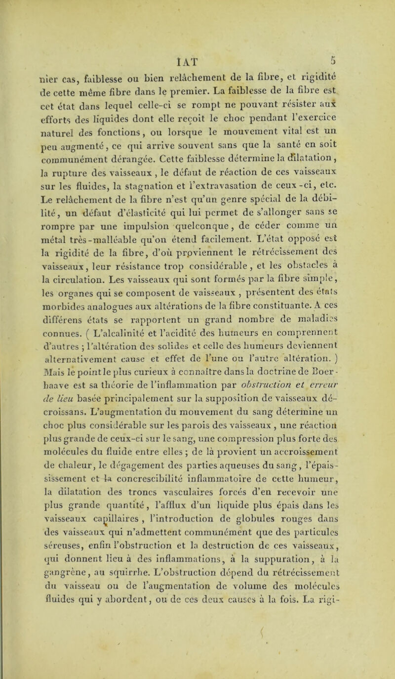 nier cas, faiblesse ou bien relâchement de la fibre, et rigidité de cette même fibre dans le premier. La faiblesse de la fibre est cet état dans lequel celle-ci se rompt ne pouvant résister aux efforts des liquides dont elle reçoit le choc pendant l’exercice naturel des fonctions, ou lorsque le mouvement vital est un peu augmenté, ce qui arrive souvent sans que la santé en soit communément dérangée. Cette faiblesse détermine la dilatation , la rupture des vaisseaux, le défaut de réaction de ces vaisseaux sur les fluides, la stagnation et l’extravasation de ceux-ci, etc. Le relâchement de la fibre n’est qu’un genre spécial de la débi- lité , un défaut d’élasticité qui lui permet de s’allonger sans se rompre par une impulsion quelconque, de céder comme un métal très-malléable qu’on étend facilement. L’élat opposé est la rigidité de la fibre, d’où prpvlennent le rétrécissement des vaisseaux, leur résistance trop considérable, et les obstacles a la circulation. Les vaisseaux qui sont formés par la fibre simple, les organes qui se composent de vaisseaux , présentent des états morbides analogues aux altérations de la fibre constituante. A ces différons états se rapportent un grand nombre de maladies connues. ( L’alcalinité et l’acidité des humeurs en comprennent d’autres ; l’altération des solides et celle des humeurs deviennent alternativement cause et effet de l’une ou l’autre altération. ) Mais le point le plus curieux à connaître dans la doctrine de Boer - haave est sa théorie de l’inflammation par obstruction et erreur de lieu basée principalement sur la supposition de vaisseaux dé- croissans. L’augmentation du mouvement du sang détermine un choc plus considérable sur les parois des vaisseaux , une réaction plus grande de ceux-ci sur le sang, une compression plus forte des molécules du fluide entre elles ; de là provient un accroissement de chaleur, le dégagement des parties aqueuses du sang, l’épais- sissement et la concrescibilité inflammatoire de cette humeur, la dilatation des troncs vasculaires forcés d’en recevoir une plus grande quantité, l’afflux d’un liquide plus épais dans les vaisseaux caj)illaires , l’introduction de globules rouges dans des vaisseaux qui n’admettent communément que des particules séreuses, enfin l’obstruction et la destruction de ces vaisseaux, qui donnent lieu à des inflammations, à la suppuration, à la gangrène, au squirrhe. L’obstruction dépend du rétréclssemei'.t du vaisseau ou de l’augmentation de volume des molécules fluides qui y abordent, ou de ces deux causes à la fois. La rigi-