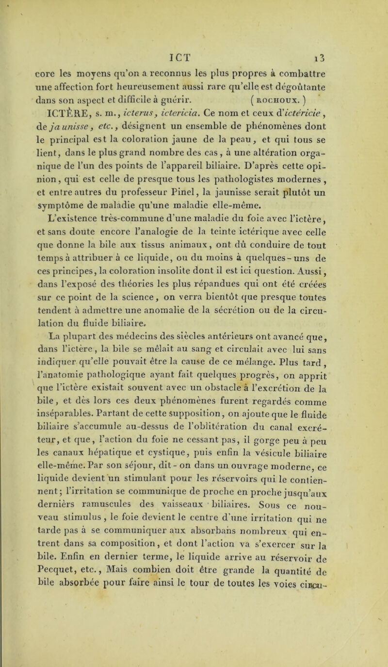 corc les moyens qu’on a reconnus les plus propres à combaltre une affection fort heureusement aussi rare qu’ellç est dégoûtante dans son aspect et difficile à guérir. ( noenoux. ) ICTÈRE, s. m., icterus, ictericia. Ce nom et ceux âüctéricie , jaunisse, etc., désignent un ensemble de phénomènes dont le principal est la coloration jaune de la peau, et qui tous se lient, dans le plus grand nombre des cas, à une altération orga- nique de l’un des points de l’appareil biliaire. D’après cette opi- nion , qui est celle de presque tous les pathologistes modernes, et entre autres du professeur Pinel, la jaunisse serait plutôt un symptôme de maladie qu’une maladie elle-même. L’existence très-commune d’une maladie du foie avec l’ictère, et sans doute encore l’analogie de la teinte ictérique avec celle que donne la bile aux tissus animaux, ont dû conduire de tout temps à attribuer à ce liquide, ou du moins à quelques-uns de ces principes, la coloration insolite dont il est ici question. Aussi, dans l’exposé des théories les plus répandues qui ont été créées sur ce point de la science, on verra bientôt ([ue presque toutes tendent à admettre une anomalie de la sécrétion ou de la circu- lation du fluide biliaire. La plupart des médecins des siècles antérieurs ont avancé que, dans l’ictère, la bile se mêlait au sang et circulait avec lui sans indiquer qu’elle pouvait être la cause de ce mélange. Plus tard, l’anatomie pathologique ayant fait quelques progrès, on apprit que l’ictère existait souvent avec un obstacle à l’excrétion de la bile, et dès lors ces deux phénomènes furent regardés comme inséparables. Partant de cette supposition, on ajoute que le fluide biliaire s’accumule au-dessus de l’oblitération du canal excré- teur, et que, l’action du foie ne cessant pas, il gorge peu à peu les canaux hépatique et cystique, puis enfin la vésicule biliaire elle-même. Par son séjour, dit - on dans un ouvrage moderne, ce liquide devient un stimulant pour les réservoirs qui le contien- nent; l’irritation se communique de proche en proche jusqu’aux dernièrs ramuscides des vaisseaux biliaires. Sous ce nou- veau stimulus , le foie devient le centre d’une irritation qui ne tarde pas à se communiquer aux absorbahs nombreux qui en- trent dans sa composition, et dont l’action va s’exercer sur la bile. Enfin en dernier terme, le liquide arrive au réservoir de Pecquet, etc.. Mais combien doit être grande la quantité de bile absorbée pour faire ainsi le tour de toutes les voies ciocu-