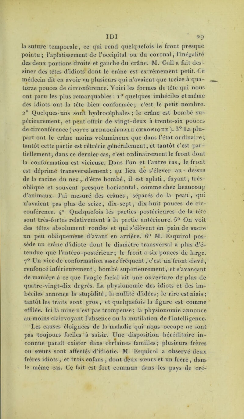 la suture temporale, ce qui rend quelquefois le front presque pointu ; l’aplatissement de l’occipital ou du coronal, l’inégalilc des deux portions droite et gauche du crâne. M. Gall a fait des- siner des tetes d’idiots dont le ciâne est extrêmement petit. Ce médecin dit en avoir vu plusieurs qui n’avaient que treize à qua- torze pouces de circonférence. Voici les formes de tête qui nous ont paru les plus remarquables : quelques imbéciles et même des idiots ont la tête bien conformée ; c’est le petit nombre. 2® Quelques-uns sont hydrocéphales ; le crâne est bombé su- périeurement, et peut offrir de vingt-deux à trente-six pouces de circonférence (voj'ez hydrocéphale chronique ). 3° La plu- part ont le crâne moins volumineux que dans l’état ordinaire; tantôt cette partie est rétrécie généralement, et tantôt c’est par- tiellement; dans ce dernier cas, c’est ordinairement le front dont la conformation est vicieuse. Dans l’un et l’autre cas, le front est déprimé transversalement ; au lieu de s’élever au - dessus de la racine du nez , d’être bombé, il est aplati, fuyant, ti ès- oblique et souvent presque horizontal, comme chez beaucoup d’animaux. J’ai mesuré des crânes , séparés de la peau , qui n’avaient pas plus de seize, dix-sept, dix-huit pouces de cir- conférence. 4° Quelquefois lés parties postérieures de la tête sont très-fortes relativement à la partie antérieure. 5® On voit des têtes absolument rondes et qui s’élèvent en pain de sucre un peu obliquem’ent d’avant en arrière. 6® M. Esquirol pos- sède un crâne d’idiote dont le diamètre transversal a plus d’é- tendue que l’antéro-postérieur ; le front a six pouces de large. 7*^ Un vice de conformation assez’fréquent, c’est un front élevé, renfoncé inférieurement, bombé supérieurement, et s’avançant de manière à ce que l’angle facial ait une ouverture de plus de quatre-vingt-dix degrés. La physionomie des idiots et des im- béciles annonce la stupidité, la nullité d’idées; le rire est niais ; tantôt les traits sont gros , et quelquefois la figure est comme effilée. Ici la mine n’est pas trompeuse ; la physionomie annonce au moins clairvoyant l’absence ou la mutilation de l’intelligence. Les causes éloignées de la maladie qui nous occupe ne sont pas toujours faciles à saisir. Une disposition héréditaire in- connue paraît exister dans certaines familles; plusieurs frères ou sœurs sont affectés d’idiotie. M. Esquirol a observé deux frères idiots , et trois enfans , dont deux sœurs et un frère , dans le même cas. Ce fait est fort commun dans les pays de cré-