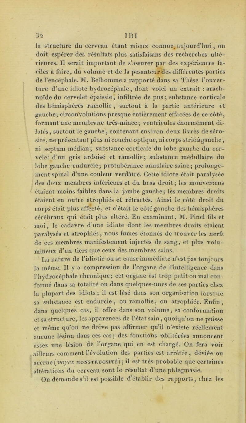 la structure du cerveau étant mieux connue, aujourd’hui, on doit espérer des résultats plus satisfaisans des recherches ulté- rieures. Il serait important de s’assurer par des expériences fa- ciles à faire, du volume et de la pesanteur des différentes parties de l’encéphale. M. Belhomme a rapporté dans sa Thèse l’ouver- ture d’une Idiote hydrocéphale, dont voici un extrait : arach- noïde du cervelet épaissie, infiltrée de pus ; substance corticale des hémisphères ramollie, surtout à la partie antérieure et gauche; circonvolutions presque entièrement effacées de ce côté, formant une membrane très-mince ; ventricules énormément di- latés, surtout le gauche, contenant environ deux livrés de séro- sité, ne présentant plus ni couche optique, ni corps strié à gauche , ni septum médian; substance corticale du lobe gauche du cer- velet d’un gris ardoisé et l'amollie ; substance médullaire du lobe gauche endurcie; protubérance annulaire saine; prolonge- ment spinal d’une couleur verdâtre. Cette idiote était paralysée des doux membres inférieurs et du bras droit ; les mouvemens étalent moins faibles dans la jambe gauche; lès membres droits étaient en outre atrophiés et rétractés. Ainsi le côté droit du corps était plus affecté, et c’était le côté gauche des hémisphères cérébraux qui était plus altéré. En examinant, M. Pinel fils et moi, le cadavre d’une idiote dont les membres droits étaient paralysés et atrophiés, nous fumes étonnes de trouver les nerfs de ces membres manifestement injectés de sang, et plus volu- mineux d’un tiers que ceux des membres sains. La nature de l’idiotie ou sa cause immédiate n’est pas toujours la même. Il y a compression de l’organe de l’intelligence dans riiydrocéphale chronique; cet organe est trop petit ou mal con- formé dans sa totalité ou dans quelques-unes de ses parties chez la plupart des idiots ; il est lésé dans son organisation lorsque sa substance est endurcie, ou ramollie, ou atrophiée. Enfin, dans quelques cas, il offre dans son volume, sa conformation et sa structure, les apparences de l’état sain , quoiqu’on ne puisse et même qu’on ne doive pas affirmer qu’il n’existe réellement aucune lésion dans ces cas; des fonctiohs oblitérées annoncent assez une lésion de l’organe qui en est chargé. On fera voir ailleurs comment l’évolution des parties est arrêtée, déviée ou accrue (9.>ojcz monstruosité) ; il est très-probable que certaines altérations du cerveau sont le résultat d’une phlegmasie. On demande s’il est possible d’établir des rapports, chez les