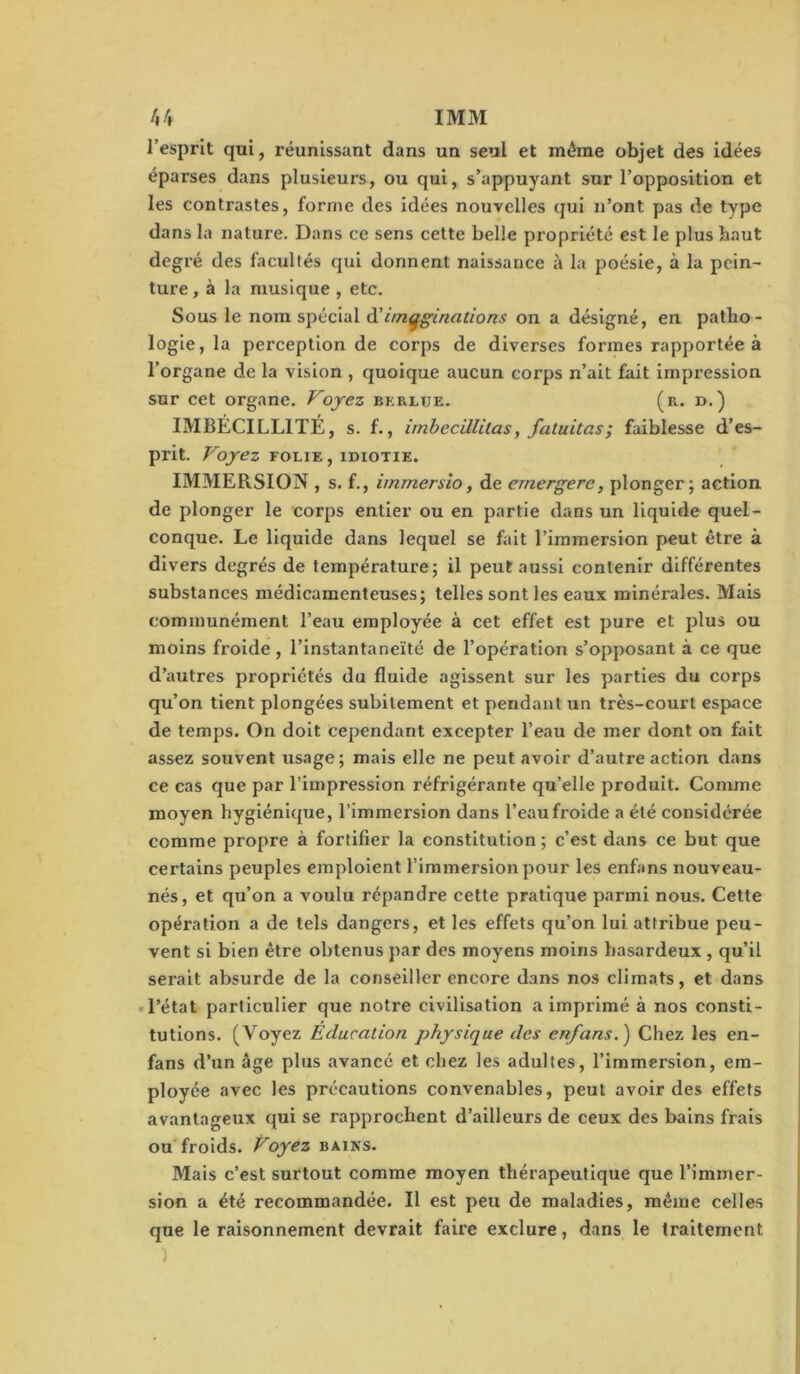 /»/» IMM l’esprit qui, réunissant dans un seul et même objet des idées éparses dans plusieurs, ou qui, s’appuyant sur l’opposition et les contrastes, forme des idées nouvelles qui n’ont pas de type dans la nature. Dans ce sens cette belle propriété est le plusbaut degré des facultés qui donnent naissance à la poésie, à la pcin- ture, à la musique , etc. Sous le nom spécial à'imaginations on a désigné, en patho- logie, la perception de corps de diverses formes rapportée à l’organe de la vision , quoique aucun corps n’ait fait impression sur cet organe. Voyez bkrlue. (r. d.) IMBECILLITE, s. f., imbecillitas, fatuitas; faiblesse d’es- prit. Voyez FOLIE , idiotie. ' IMMERSION , s. f., immersîo, de emergere, plonger; action de plonger le corps entier ou en partie dans un liquide quel- conque. Le liquide dans lequel se fait l’immersion peut être à divers degrés de température; il peut aussi contenir différentes substances médicamenteuses; telles sont les eaux minérales. Mais communément l’eau employée à cet effet est pure et plus ou moins fi’oide , l’instantaneïté de l’opération s’opposant à ce que d’autres propriétés du fluide agissent sur les parties du corps qu’on tient plongées subitement et pendant un très-court espace de temps. On doit cependant excepter l’eau de mer dont on fait assez souvent usage ; mais elle ne peut avoir d’autre action dans ce cas que par l’impression réfrigérante qu’elle produit. Comme moyen hygiénique, l’immersion dans l’eau froide a été considérée comme propre à fortifier la constitution ; c’est dans ce but que certains peuples emploient l’immersion pour les enfans nouveau- nés , et qu’on a voulu répandre cette pratique parmi nous. Cette opération a de tels dangers, et les effets qu’on lui attribue peu- vent si bien être obtenus jiar des moyens moins hasardeux , qu’il serait absurde de la conseiller encore dans nos climats, et dans «l’état particulier que notre civilisation a imprimé à nos consti- tutions. (Voyez Education physique des enfans.) Chez les en- fans d’un âge plus avancé et chez les adultes, l’immersion, em- ployée avec les précautions convenables, peut avoir des effets avantageux qui se rapprochent d’ailleurs de ceux des bains frais ou froids. Voyez bains. Mais c’est surtout comme moyen thérapeutique que l’immer- sion a été recommandée. Il est peu de maladies, même celles que le raisonnement devrait faire exclure, dans le traitement 1