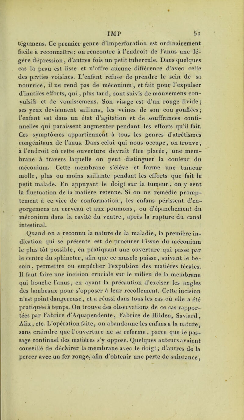 txigumens. Ce premier genre d’imperforation est ordinairement facile à reconnaître; on rencontre à l’endroit de l’anus une lé- gère dépression, d’autres fois un petit tubercule. Dans quelques cas la peau est lisse et n’offre aucune différence d’avec celle des pavlies voisines. L’enfant refuse de prendre le sein de sa nourrice, il ne rend pas de méconium, et fait pour l’expulser d’inutiles efforts, qui, plus tard, sont suivis de mouvemens con- vulsifs et de vomissemens. Son visage est d’un rouge livide ; ses yeux deviennent saillans, les veines de son cou gonflées; l’enfant est dans un état d’agitation et de souffrances conti- nuelles qui paraissent augmenter pendant les efforts qu’il fait. Ces symptômes appartiennent à tous les genres d’atrétismes congénitaux de l’anus. Dans celui qui nous occupe, on trouve, à l’endroit où cette ouverture devrait être placée, une mem- brane à travers laquelle on peut distinguer la couleur du méconium. Cette membrane s’élève et forme une tumeur molle, plus ou moins saillante pendant les efforts que fait le petit malade. En appuyant le doigt sur la tunaeur, on y sent la fluctuation de la matière retenue. Si on ne remédie promp- tement à ce vice de conformation , les enfans périssent d’en- gorgemens au cerveau et aux poumons , ou d’épanchement du méconium dans la cavité du ventre , après la rupture du canal intestinal. Quand on a reconnu la nature de la maladie, la première in- dication qui se présente est de procurer l’issue du inéco-nium le plus tôt possible, en pratiquant une ouverture qui passe par le centre du sphincter, afin que ce muscle puisse, suivant le be- soin, permettre ou empêcher l’expulsion des matières fécales. Il faut faire une incision cruciale sur le milieu de la membrane qui bouche l’anus, en ayant la précaution d’exciser les angles des lambeaux pour s’opposer à leur recollement. Cette incision n’est point dangereuse, et a réussi dans tous les cas où elle a été pratiquée à temps. On trouve des observations de ce cas raj)j)or- tées par Fabrice d’Aquapendenfe, Fabrice de Hilden, Saviard, Alix, etc. L’opération faite, on abandonne les enfans à la nature, sans craindre que l’<juverlure ne se referme, parce que le pas- sage continuel des matières s’y oppose. Quelques auteurs avaient conseillé de déchirer la membrane avec le doigt; d’autres de la percer avec un fer rouge, afin d’obtenir une perte de substance,