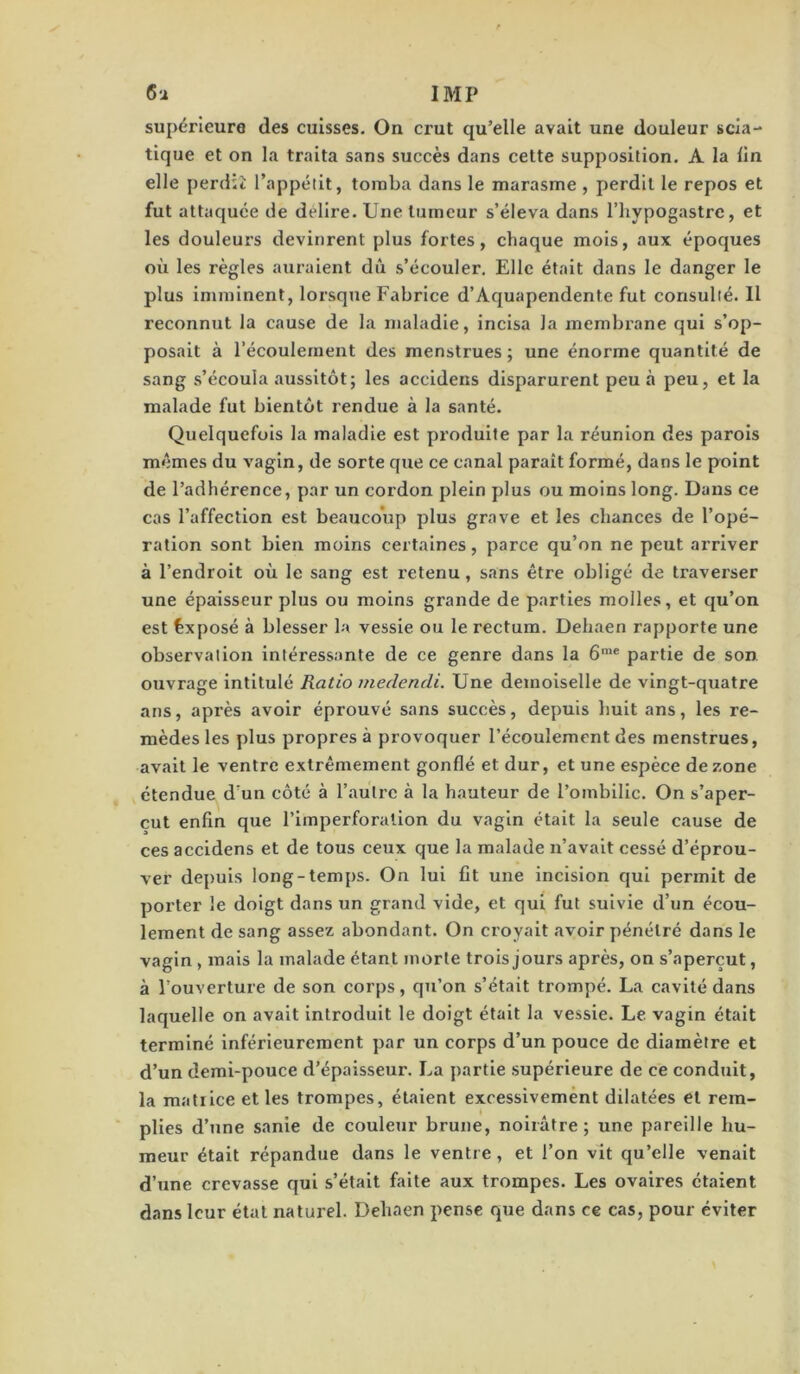 supérieure des cuisses. On crut qu’elle avait une douleur scia- tique et on la traita sans succès dans cette supposition. A la lin elle perdit l’appélit, tomba dans le marasme , perdit le repos et fut attaquée de délire. Une tumeur s’éleva dans l’iiypogastre, et les douleurs devinrent plus fortes, chaque mois, aux époques où les règles auraient dû s’écouler. Elle était dans le danger le plus imminent, lorsque Fabrice d’Aquapendente fut consulté. Il reconnut la cause de la maladie, incisa la membrane qui s’op- posait à l’écoulement des menstrues ; une énorme quantité de sang s’écoula aussitôt; les accidens disparurent peu à peu, et la malade fut bientôt rendue à la santé. Quelquefois la maladie est produite par la réunion des parois mêmes du vagin, de sorte que ce canal parait formé, dans le point de l’adhérence, par un cordon plein plus ou moins long. Dans ce cas l’affection est beaucoVip plus grave et les chances de l’opé- ration sont bien moins certaines, parce qu’on ne peut arriver à l’endroit où le sang est retenu, sans être obligé de traverser une épaisseur plus ou moins grande de parties molles, et qu’on est Exposé à blesser la vessie ou le rectum. Dehaen rapporte une observation intéressante de ce genre dans la 6'® partie de son ouvrage intitulé Ratio medendi. Une demoiselle de vingt-quatre ans, après avoir éprouvé sans succès, depuis huit ans, les re- mèdes les plus propres à provoquer l’écoulement des menstrues, avait le ventre extrêmement gonflé et dur, et une espèce de zone étendue d’un côté à l’autre à la hauteur de l’ombilic. On s’aper- çut enfin que rimperforallon du vagin était la seule cause de ces accidens et de tous ceux que la malade n’avait cessé d’éprou- ver depuis long-temps. On lui fit une incision qui permit de porter le doigt dans un grand vide, et qui fut suivie d’un écou- lement de sang assez abondant. On croyait avoir pénétré dans le vagin , mais la malade étant morte trois jours après, on s’aperçut, à l’ouverture de son corps, qu’on s’était trompé. La cavité dans laquelle on avait introduit le doigt était la vessie. Le vagin était terminé inférieurement par un corps d’un pouce de diamètre et d’un demi-pouce d’épaisseur. La partie supérieure de ce conduit, la matrice et les trompes, étaient excessivement dilatées et rem- plies d’une sanie de couleur brune, noirâtre ; une pareille hu- meur était répandue dans le ventre, et l’on vit qu’elle venait d’une crevasse qui s’était faite aux trompes. Les ovaires étaient dans leur état naturel. Dehaen pense que dans ce cas, pour éviter