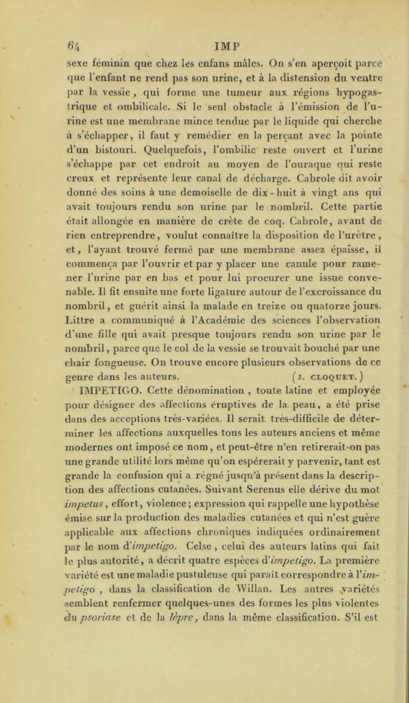 sexe féminin que chez les cnfans mâles. On s’en aperçoit parce que l’enfant ne rend pas son urine, et à la distension du ventre par la vessie, qui forme une tumeur aux régions hypogas- trique et ombilicale. Si le seul obstacle à l’émission de l’u- rine est une membrane mince tendue par le liquide qui cherche à s’échapper, il faut y remédier en la perçant avec la pointe d’un bistouri. Quelquefois, l’ombilic reste ouvert et l’urine s’échappe par cet endroit au moyen de l’ouraque qui reste creux et représente leur canal de décharge. Cabrole dit avoir donné des soins à une demoiselle de dix - huit à vingt ans qui avait toujours rendu son ui'ine par le nombril. Cette partie était allongée en manière de crête de coq. Cabrole, avant de rien entreprendre, voulut connaître la disposition de l’urètre , et, l’ayant trouvé fermé par une membrane assez épaisse, il commença par l’ouvrir et par y placer une canule pour rame- ner l’urine par en bas et pour lui procurer une issue conve- nable. Il fit ensuite une forte ligature autour de l’excroissance du nombril, et guérit ainsi la malade en treize ou quatorze jours. Littré a communiqué à l’Académie des sciences l’observation d’une fille qui avait presque toujours rendu son urine par le nombril, parce que le col de la vessie se trouvait bouché par une chair fongueuse. On trouve encore plusieurs observations de ce genre dans les auteurs. (j. cloquet. ) IMPETIGO. Cette dénomination , toute latine et employée pour désigner des affections éruptives de la peau, a été prise dans des acceptions très-variées. Il serait très-difficile de déter- miner les affections aiixquelles tous les auteurs anciens et même modernes ont imposé ce nom, et peut-être n’en retirerait-on pas une grande utilité lors même qu’on espérerait y parvenir, tant est grande la confusion qui a régné jusqu’à pi’ésent dans la descrip- tion des affections cutanées. Suivant Serenus elle dérive du mot impetus, effort, violence; expression qui rappelle une hypothèse émise sur la production des maladies cutanées et qui n’est guère applicable aux affections chroniques indiquées ordinairement par le nom impétigo. Celse , celui des auteurs latins qui fait le plus autorité, a décrit quatre espèces à’impétigo. La première variété est une maladie pustuleuse qui paraît correspondre à Vim- pétigo , dans la classification de Willan. Les autres variétés semblent renfermer quelques-unes des formes les plus violentes du psorinse et de la lèpre, dans la même classification. S’il est