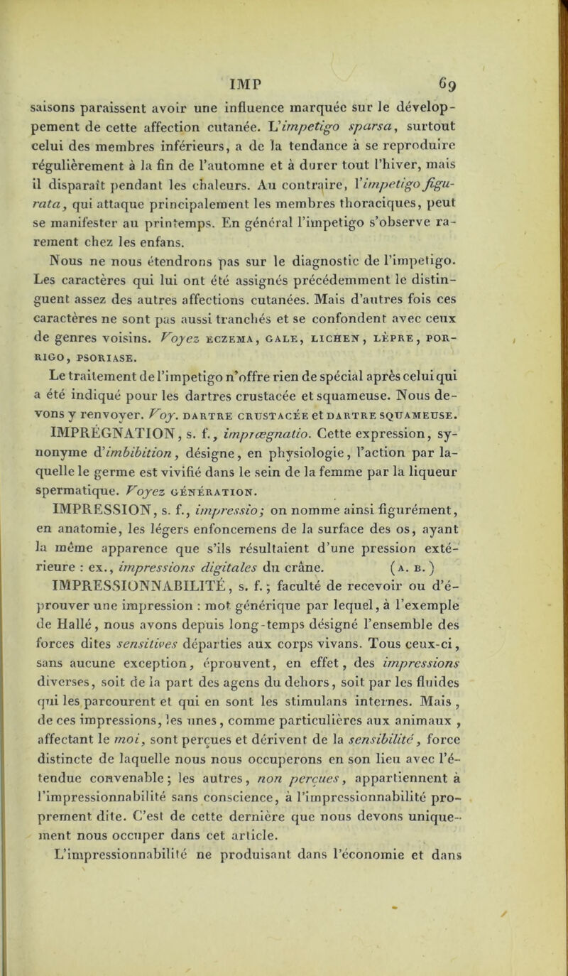 saisons paraissent avoir une influence marquée sur le dévelop- pement de cette affection cutanée. Vimpétigo sparsa, surtout celui des membres inférieurs, a de la tendance à se reproduire régulièrement à la fin de l’automne et à durer tout l’hiver, mais il disparaît j)endant les chaleurs. Au contraire, Virnpettgofigu- rata, qui attaque principalement les membres thoraciques, peut se manifester au printemps. En général l’impetigo s’observe ra- rement chez les enfans. Nous ne nous étendrons pas sur le diagnostic de l’impefigo. Les caractères qui lui ont été assignés précédemment le distin- guent assez des autres affections cutanées. Mais d’autres fois ces caractères ne sont pas aussi tranchés et se confondent avec ceux de genres voisins. Voyez eczema, gale, lichen, lèpre, pou- RIGO, PSORIASE. Le traitement de l’impetigo n’offre rien de spécial après celui qui a été indiqué pour les dartres crustacée et squameuse. Nous de- vons y renvoyer. Voy. dartre crustacée et dartre squameuse. IMPRÉGNATION, s. f., imprægnatio. Cette expression, sy- nonyme à'imbibition, désigne, en physiologie, l’action par la- quelle le germe est vivifié dans le sein de la femme par la liqueur spermatique. Voyez génération. IMPRESSION, s. f., impressio; on nomme ainsi figurément, en anatomie, les légers enfoncemens de la surface des os, ayant la même apparence que s’ils résultaient d’une pression exté- rieure : ex., impressions digitales du crâne. (a. b. ) IMPRESSIONNABILITÉ, s. f. ; faculté de recevoir ou d’é- prouver une impression : mot générique par lequel, à l’exemple de Hallé, nous avons depuis long-temps désigné l’ensemble des forces dites sensitives départies aux corps vivans. Tous ceux-ci, sans aucune exception, éprouvent, en effet, des impressions diverses, soit de la part des agens du dehors, soit par les fluides qui les parcourent et qui en sont les stimulans internes. Mais , de ces impressions, les unes, comme particulières aux animaux , affectant le moi, sont perçues et dérivent de la sensibilité, force distincte de laquelle nous nous occuperons en son lieu avec l’é- tendue convenable ; les autres, non perçues, appartiennent à rirapresslonnabilité sans conscience, à l’impressionnabilité pro- prement dite. C’est de cette dernière que nous devons unique- ment nous occuper dans cet article. L’impressionnabilité ne produisant dans l’économie et dans