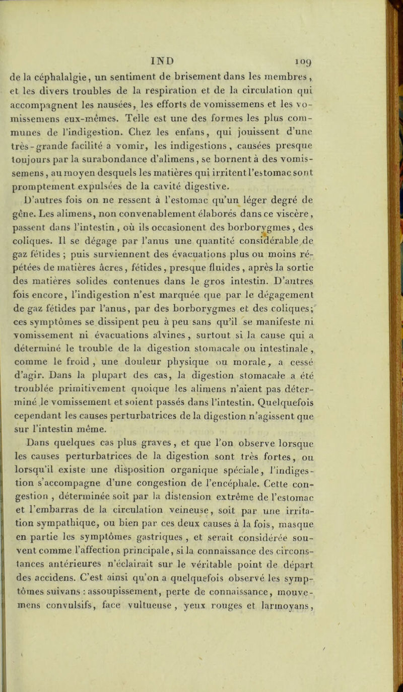 de la céphalalgie, un sentiment de brisement dans les membres , et tes divers troubles de la respiration et de la circulation qui accompagnent les nausées, les efforts de vomissemens et les vo- missemens eux-mêmes. Telle est une des formes les plus com- munes de l’indigestion. Chez les enfans, qui jouissent d’une très-grande facilité a vomir, les indigestions, causées presque toujours par la surabondance d’alimens, se bornent à des vomis- semens , au moyen desquels les matières qui irritent l’estomac sont promptement expulsées de la cavité digestive. D’autres fois on ne ressent à l’estomac qu’un léger degré de gêne. Les alimeus, non convenablement élaborés dans ce viscère, passent dans l’intestin , où ils occasionent des boi’borvgmes , des coliques. Il se dégage par l’anus une quantité considérable de gaz félidés ; puis surviennent des évacuations plus ou moins ré- pétées de matières âcres, fétides, presque fluides , après la sortie des matières solides contenues dans le gros intestin. D’autres fois encore, l’indigestion n’est marquée que par le dégagement de gaz fétides par l’anus, par des borborygmes et des coliques; ces symptômes se dissipent peu à peu sans qu’il se manifeste ni vomissement ni évacuations alvines , surtout si la cause qui a déterminé le trouble de la digestion stomacale ou intestinale , comme le froid , une douleur physique ou morale, a cessé d’agir. Dans la plupart des cas, la digestion stomacale a été troublée primitivement quoique les alimens n’aient pas déter- miné le vomissement et soient passés dans l’intestin. Quelquefois cependant les causes perturbatrices de la digestion n’agissent que sur l’intestin même. Dans quelques cas plus graves, et que l’on observe lorsque i les causes perturbatrices de la digestion sont très fortes, ou I lorsqu’il existe une disposition organique spéciale, l'indiges- tion s’accompagne d’une congestion de l’encéphale. Cette con- .j gestion , déterminée soit par la distension extrême de l’estomac et l’embarras de la circulation veineuse, soit par une irrita- tion sympathique, ou bien par ces deux causes à la fois, masque en partie les symptômes gastriques , et serait considérée sou- I vent comme l’affection principale, si la connaissance des circons- tances antérieures n’éclairait sur le véritable point de départ des accidens. C’est ainsi qu’on a quelquefois observé les symp- tômes sui vans : assoupissement, perte de connaissance, mouve- I' mens convulsifs, face vultueuse , yeux rouges et larinoyans,