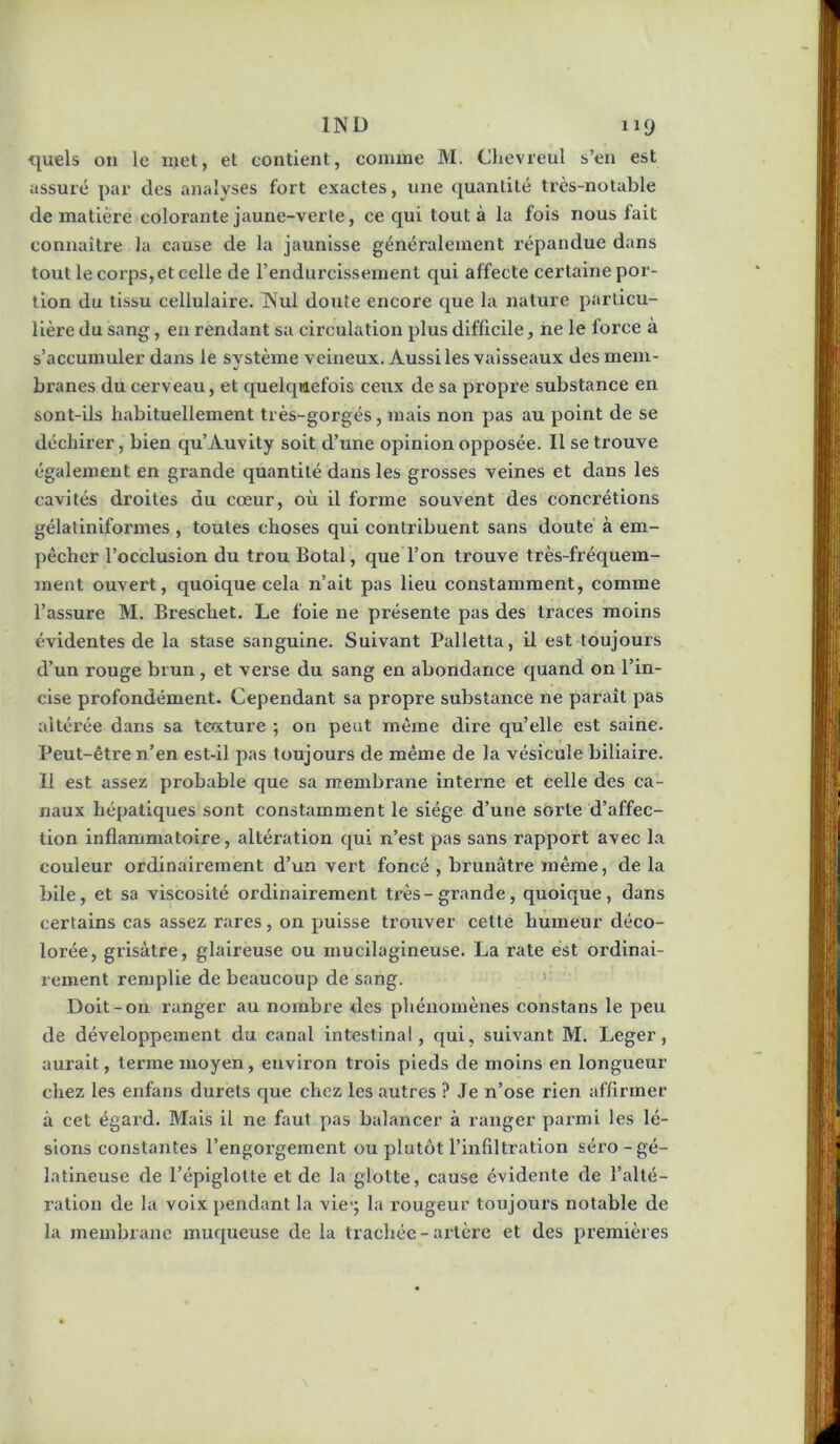 quels ou le njet, et contient, comme M. Chevreul s’en est assuré par des analyses fort exactes, une quantité très-notable de matière colorante jaune-verte, ce qui tout à la fois nous fait connaître la cause de la jaunisse généralement répandue dans tout le corps, et celle de l’endurcissement qui affecte certaine por- tion du tissu cellulaire. Nul doute encore que la nature particu- lière du sang, en rendant sa circulation plus difficile, ne le force a s’accumuler dans le système veineux. Aussi les vaisseaux des mem- branes du cerveau, et cjuelqmefois ceux de sa propre substance en sont-ils habituellement très-gorgés, mais non pas au point de se déchirer, bien qu’Auvity soit d’une opinion opposée. Il se trouve également en grande quantité dans les grosses veines et dans les cavités droites du cœur, où il forme souvent des concrétions gélatinlformes , toutes choses qui contribuent sans doute à em- pêcher l’occlusion du trou Botal, que l’on trouve très-fréquem- ment ouvert, quoique cela n’ait pas lieu constamment, comme l’assure M. Breschet. Le foie ne présente pas des traces moins évidentes de la stase sanguine. Suivant Palletta, il est toujours d’un rouge brun , et verse du sang en abondance quand on l’in- cise profondément. Cependant sa propre substance ne paraît pas altérée dans sa teccture ; on peut même dire qu’elle est saine. Peut-être n’en est-il pas toujours de même de la vésicule biliaire. Il est assez probable que sa membrane interne et celle des ca- naux hépatiques sont constamment le siège d’une sorte d’affec- tion inflammatoire, altération qui n’est pas sans rapport avec la couleur ordinairement d’un vert foncé , brunâtre même, de la bile, et sa viscosité ordinairement très-grande, quoique, dans certains cas assez rares, on puisse trouver cette humeur déco- lorée, grisâtre, glaireuse ou mucilagineuse. La rate est ordinai- rement remplie de beaucoup de sang. > Doit-on ranger au nombre des phénomènes constans le peu de développement du canal intestinal, qui, suivant M. Leger, aurait, terme moyen, environ trois pieds de moins en longueur chez les enfans durets que chez les autres ? Je n’ose rien affirmer à cet égard. Mais il ne faut pas balancer à ranger parmi les lé- sions constantes l’engorgement ou plutôt l’infiltration séro - gé- latineuse de l’épiglotte et de la glotte, cause évidente de l’alté- ration de la voix pendant la vie*; la rougeur toujours notable de la membrane muqueuse de la trachée-artère et des premières