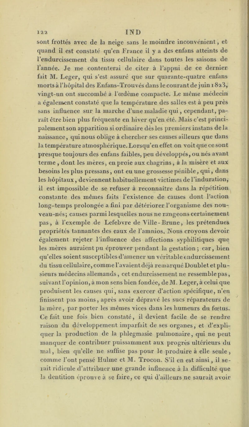 sont frottés avec de la neige sans le moindre inconvénient, et quand il est constaté qu’en France il y a des enfans atteints de l’endurcissement du tissu cellulaire dans toutes les saisons de l’année. Je me contenterai de citer à l’appui de ce dernier fait M. Leger, qui s’est assuré que sur quarante-quatre enfans morts à l’iiôpltal des Enfans-Trouvés dans le courant de juin i Sa'J, vingt-un ont succombé à l’œdème compacte. Le même médecin a égaleutent constaté que la température des salles est à peu près sans influence sur la marche d’une maladie qui, cependant, pa- raît être bleu plus fréquente en hiver qu’en été. Mais c’est princi- palement son apparition si ordinaire dès les jiremlers instans de la naissance, qui nous oblige à chercher ses causes ailleurs que dans la température atmosphérique. Lorsqu’en effet on voit que ce sont presque toujours des enfans faibles, peu développés, ou nés avant terme , dont les mères, en proie aux chagrins, à la misère et aux besoins les plus pressans, ont eu une grossesse pénible, qui, dans les hôpitaux, deviennent habituellement victimes de l’induration, il est impossible de se refuser à reconnaître dans la répétition constante des mêmes faits l’existence de causes dont l’action long-temps prolongée a fini par détériorer l’organisme des nou- veau-nés; causes parmi lesquelles nous ne rangeons certainement pas, à l’exemple de Lefebvre de Ville-Brune, les prétendues propriétés tannantes des eaux de l’amnios. Nous croyons devoir également rejeter l’influence des affections syphilitiques que les mères auraient pu éprouver jmndant la gestation; car, bien qu’elles soient susceptibles d’amener un véritable endurcissement du tissu cellulaire, comme l’avalent déjà remarqué Doublet et plu- sieurs médecins allemands, cet endurcissement ne ressemble pas, suivant l’opinion, à mon sens bien fondée, de M. Leger, à celui que produisent les causes qui, sans exercer d’action spéciflque, n’en finissent pas moins, après avoir dépravé les sucs réparateurs de la mère, par porter les mêmes vices dans les humeurs du fœtus. Ce fait une fois bien constaté, il devient facile de se rendre raison du développement imparfait de ses organes, et d’expli- quer la production de la phlegmasie pulmonaire, qui ne peut manquer de contribuer puissamment aux progrès ultérieurs du mal, bien qu’elle ne suffise pas pour le produire à elle seule, comme l’ont pensé Hulme et M. Ti’ocon. S’il en est ainsi, il se- rait ridicule d’attribuer une grande influence à la difficulté que la dentition éprouve à se faire, ce qui d’ailleurs ne saurait avoir