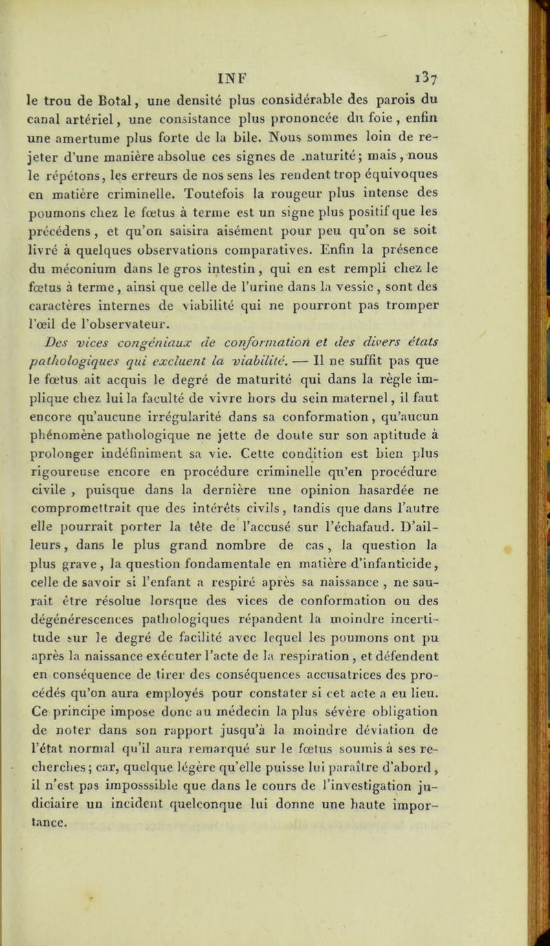 le trou de Botal, une densité plus considér.able des parois du canal artériel, une consistance plus prononcée du foie, enfin une amertume plus forte de la bile. Nous sommes loin de re- jeter d’une manière absolue ces signes de maturité; mais , nous le répétons, les erreurs de nos sens les rendent trop équivoques en matière criminelle. Toutefois la rougeur plus intense des poumons chez le fœtus à terme est un signe plus positif que les précédens, et qu’on saisira aisément pour peu qu’on se soit livré à quelques observations comparatives. Enfin la présence du méconium dans le gros intestin, qui en est rempli chez le fœtus à terme, ainsi que celle de l’urine dans la vessie, sont des caractères internes de viabilité qui ne pourront pas tromper l’œil de l’observateur. Des vices congéniaux de conformation et des divers états pathologiques qui excluent la viabilité. — Il ne suffit pas que le fœtus ait acquis le degré de maturité qui dans la règle im- plique chez lui la faculté de vivre hors du sein maternel, il faut encore qu’aucune irrégularité dans sa conformation, qu’aucun phénomène pathologique ne jette de doute sur son aptitude à prolonger indéfiniment sa vie. Cette condition est bien plus rigoureuse encore en procédure criminelle qu’en procédure civile , puisque dans la dei'nlère une opinion hasardée ne compromcttr.ait que des intérêts civils, tandis que dans l’autre elle pourrait porter la tête de l’accusé sur l’échafaud. D’ail- leurs , dans le plus grand nombre de cas, la question la plus grave, la question fondamentale en matière d’infanticide, celle de savoir si l’enfant a respiré après sa naissance , ne sau- rait être résolue lorsque des vices de conformation ou des dégénérescences pathologiques répandent la moindre incerti- tude sur le degré de facilité avec lequel les poumons ont pu après la naissance exécuter l’acte de la respiration , et défendent en conséquence de tii’er des conséquences accusatrices des pro- cédés qu’on aura employés pour constater si cet acte a eu lieu. Ce principe impose donc au médecin la plus sévère obligation de noter dans son rapport jusqu’à la moindre déviation de l’état normal qu’il aura remarqué sur le fœtus soumis à ses re- cherches; car, quelque légère qu’elle puisse lui paraître d’abord , il n’est pas imposssible que dans le cours de l’investigation ju- diciaire un incident quelconque lui donne une haute impor- tance.