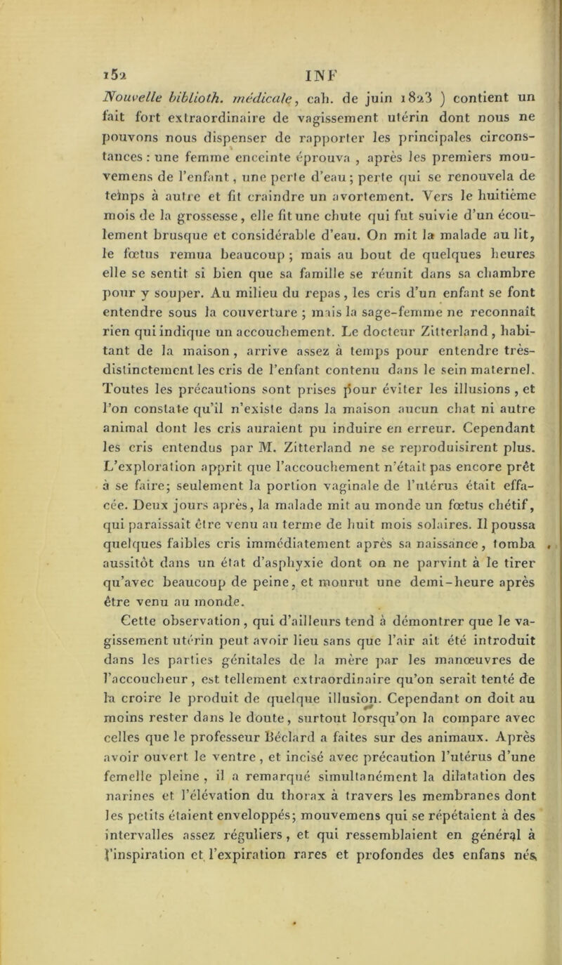 1 i5-2 INF Noiweile hiblioth. médicale, cali. de juin i8a3 ) contient un fait fort extraordinaire de vagissement utérin dont nous ne jjouvons nous dispenser de rapporter les principales circons- tances : une femme enceinte éprouva , après les premiers mou- vemens de l’enfant, une perte d’eau; perte qui se renouvela de teinps à autre et fit craindre un avortement. Vers le huitième mois de la grossesse, elle fit une chute qui fut suivie d’un écou- lement brusque et considérable d’eau. On mit la malade au lit, le fœtus remua beaucoup ; mais au bout de quelques heures elle se sentit si bien que sa famille se réunit dans sa chambre pour y souper. Au milieu du repas, les cris d’un enfant se font entendre sous la couverture ; mais la sage-femme ne reconnaît rien qui indique un accouchement. Le docteur Zilterland, habi- tant de la maison, arrive assez à temps pour entendre très- distinctement les cris de l’enfant contenu dans le sein maternel. Toutes les précautions sont prises j5our éviter les illusions , et l’on constate qu’il n’existe dans la maison aucun chat ni autre animal dont les cris auraient pu induire en erreur. Cependant les cris entendus par M. Zitterland ne se reproduisirent plus. L’exploration apprit que l’accouchement n’était pas encore prêt à se faire; seulement la portion vaginale de l’utérus était effa- cée. Deux jours après, la malade mit au monde un fœtus chétif, qui paraissait être venu au terme de huit mois solaires. Il poussa quelques faibles cris immédiatement après sa naissance, tomba , . aussitôt dans un état d’asphyxie dont on ne parvint à le tirer qu’avec beaucoup de peine, et mourut une demi-heure après être venu au monde. Cette observation , qui d’ailleurs tend à démontrer que le va- gissement utérin peut avoir Heu sans que l’air ait été introduit dans les parties génitales de la mère par les manœuvres de l’accoucheur, est tellement extraordinaire qu’on serait tenté de la croire le produit de quelque illusîmi. Cependant on doit au moins rester dans le doute, surtout lorsqu’on la compare avec celles que le professeur Béclard a faites sur des animaux. Après avoir ouvert le ventre, et incisé avec précaution l’utérus d’une femelle pleine , il a remarqué simultanément la dilatation des narines et l’élévation du thorax à travers les membranes dont les petits étaient enveloppés; mouvemens qui se répétaient à des intervalles assez réguliers, et qui ressemblaient en général à l’inspiration et l’expiration rares et profondes des enfans nés,