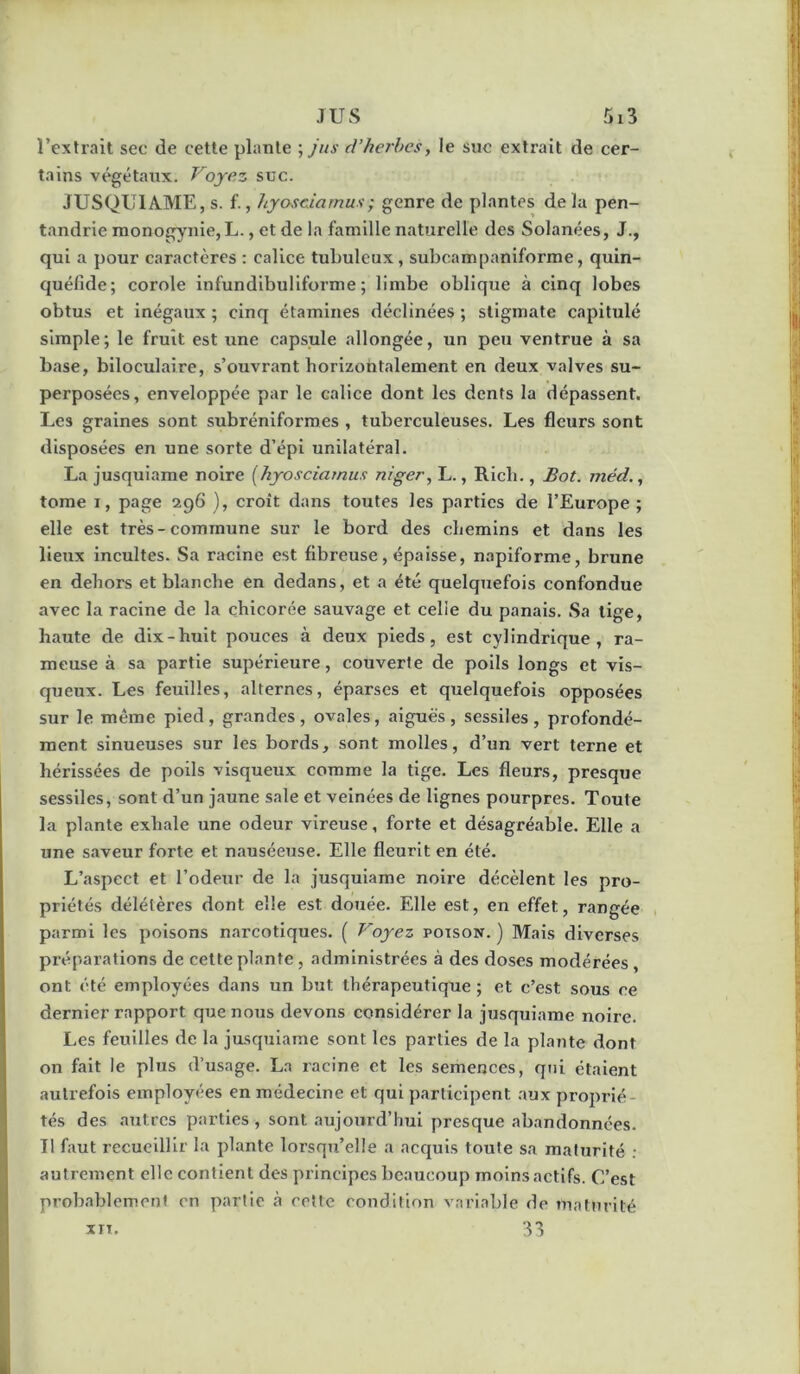 l’extrait sec de cette plante ',jns d’herhesy le suc extrait de cer- tains végétaux. Voyez suc. JUSQUIAME, s. f., hyosciamux; genre de plantes de la pen- tandrie raonogynie, L., et de la famille naturelle des Solanées, J., qui a pour caractères : calice tubuleux, subcampaniforme, quin- quéfide; corole infundibuliforme ; limbe oblique à cinq lobes obtus et inégaux ; cinq étamines déclinées ; stigmate capitulé simple; le fruit est une capsule allongée, un peu ventrue à sa base, biloculaire, s’ouvrant horizontalement en deux valves su- perposées, enveloppée par le calice dont les dents la dépassent. Les graines sont subrénlforraes , tuberculeuses. Les fleurs sont disposées en une sorte d’épi unilatéral. La jusquiame noire [hyosciamus niger, L., Rlch., Bot. méd., tome I, page 296 ), croit dans toutes les parties de l’Europe ; elle est très-commune sur le bord des chemins et dans les lieux incultes. Sa racine est fibreuse, épaisse, napiforme, brune en dehors et blanche en dedans, et a été quelquefois confondue avec la racine de la chicorée sauvage et celle du panais. Sa tige, haute de dix-huit pouces à deux pieds, est cylindrique, ra- meuse à sa partie supérieure, couverte de poils longs et vis- queux. Les feuilles, alternes, éparses et quelquefois opposées sur le même pied, grandes, ovales, aiguës, sessiles, profondé- ment sinueuses sur les bords, sont molles, d’un vert terne et hérissées de poils visqueux comme la tige. Les fleurs, presque sessiles, sont d’un jaune sale et veinées de lignes pourpres. Toute la plante exhale une odeur vireuse, forte et désagréable. Elle a une saveur forte et nauséeuse. Elle fleurit en été. L’aspect et l’odeur de la jusquiame noire décèlent les pro- priétés délétères dont elle est douée. Elle est, en effet, rangée parmi les poisons narcotiques. ( Voyez poison. ) Mais diverses préparations de cette plante , administrées à des doses modérées ont été employées dans un but thérapeutique ; et c’est sous ce dernier rapport que nous devons considérer la jusquiame noire. Les feuilles de la jusquiame sont les parties de la plante dont on fait le plus d’usage. L.n racine et les semences, qui étaient autrefois employées en médecine et qui participent aux proprié- tés des autres parties , sont aujourd’hui presque abandonnées. Tl faut recueillir la plante lorsqu’elle a acquis toute sa maturité : autrement elle contient des principes beaucoup moins actifs. C’est probablement en partie à eette condition variable de maturité 33 XIT.