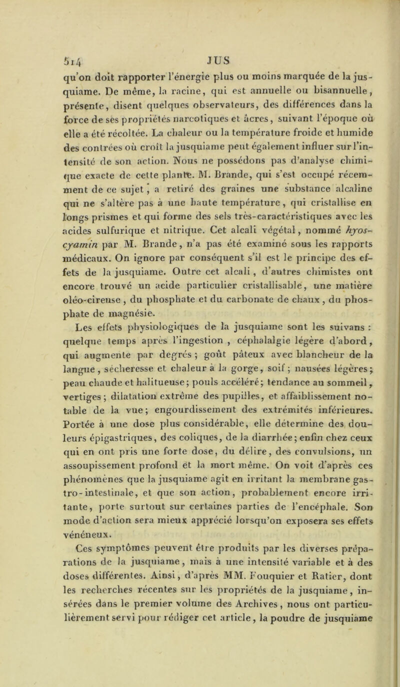 qu’on doit rapporter l’énergie plus ou moins marquée de la jus- quiarae. De même, la racine, qui est annuelle ou bisannuelle, présente, disent quelques observateurs, des différences dans la force de ses propriétés narcotiques et âcres, suivant l’époque où elle a été récoltée. La chaleur ou la température froide et humide des contrées où croît la jusquiame peut également influer sur l’in- tensité de son action. Nous ne possédons pas d’analyse chimi- que exacte de cette plante. M. Brande, qui s’est occupé récem- ment de ce sujet, a retiré des graines une substance alcaline qui ne s’altère pas à une haute température, qui cristallise en longs prismes et qui forme des sels très-caractéi’istlques avec les acides sulfurique et nitrique. Cet alcali végétal, nommé hyos- cyatnin par M. Brande, n’a pas été examiné sous les rapports médicaux. On ignore par conséquent s’il est le principe des ef- fets de la jusquiame. Outre cet alcali, d’autres chimistes ont encore trouvé un acide particulier cristallisable, une matière oléo-cireuse , du phosphate et du carbonate de chaux , du phos- phate de magnésie. Les effets physiologiques de la jusquiame sont les suivans : quelque temps après l’ingestion , céphalalgie légère d’abord, qui augmente par degrés ; goût pâteux avec blancheur de la langue , séchei’esse et chaleur à la gorge, soif ; nausées légères; peau chaude et halitueuse; pouls accéléré; tendance au sommeil, vertiges; dilatation extrême des pupilles, et affaiblissement no- table de la vue; engourdissement des extrémités inférieures. Portée à une dose plus considérable, elle détermine des dou- leurs épigastriques, des coliques, de la diarrhée; enfin chez ceux qui en ont pris une forte dose, du délire, des convulsions, un assoupissement profond et la mort même. On voit d’après ces phénomènes que la jusquiame agit en irritant la membrane gas- tro-intestinale, et que son action, probablement encore irri- tante, porte surtout sur certaines parties de l’encéphale. Son mode d’action sera mieux apprécié lorsqu’on exposera ses effets vénéneux. Ces symptômes peuvent être produits par les diverses prépa- rations de la jusquiame, mais à une intensité variable et à des doses différentes. Ainsi, d’après MM. Fouquier et Ratier, dont les recherches récentes sur les propriétés de la jusquiame, in- sérées dans le premier volume des Archives, nous ont particu- lièrement servi pour rédiger cet article, la poudre de jusquiame