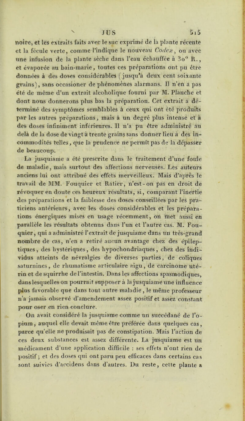 noire, et les extraits faits avec le suc exprimé de la plante récente et la fécule verte, comme l’indique le nouveau Codex^ ou avec une infusion de la plante sèche dans l’eau échauffée à 3o^’ R., et évaporée au bain-raai’ie, toutes ces préparations ont pu être données à des doses considérables ( jusqu’à deux cent soixante grains), sans occasioner de phénomènes alarmans. Il n’en a pas été de même d’un extrait alcoholique fourni par M. Planche et dont nous donnerons plus bas la préparation. Cet extrait a dé- tenniné des symptômes semblables à ceux qui ont été produits par les autres préparations, mais à un degré plus intense et à des doses infiniment inférieures. Il n’a pu être administré au delà de la dose de vingt à trente grains sans donner lieu à des in- commodités telles, que la prudence ne permît pas de la dépasser de beaucoup. La jusquiame a été prescrite dans le traitement d’une foule de maladie, mais surtout des affections nerveuses. Les auteurs anciens lui ont attribué des effets merveilleux. Mais d’après le travail de MM. Fouquier et Ratier, n’est-on pas en droit de révoquer en doute ces heureux résultats, si, comparant l’inertie des préparations et la faiblesse des doses conseillées par les pra- ticiens antérieurs, avec les doses considérables et les prépara- tions énergiques mises en usage récemment, on rnet aussi en parallèle les résultats obtenus dans l’un et l’autre cas. M. Fou- quier, qui a administré l’extrait de jusquiame dans un très-grand nombre de cas, n’en a retiré aucun avantage chez des épilep- tiques , des hystériques, des hypoçhondriaques, chez des indi- vidus atteints de névralgies de diverses parties, de coliqnes saturnines, de rhumatisme articulaire aigu, de carcinome uté- rin et de squirrhe de l’intestin. Dans les affections spasmodiques, dans lesquelles on pourrait supposer à la jusquiame une influence plus favorable que dans tout autre maladie , le même professeur n’a jamais observé d’amendement assez positif et assez constant pour oser en rien conclure. On avait considéré la jusquiame comme un succédané de l’o- pium , auquel elle devait même être préférée dans quelques cas , parce quelle ne produisait pas de constipation. Mais l’action de ces deux substances est assez différente. La jusquiame est un médicament d’une application difficile : ses effets n’ont rien de positif ; et des doses qui ont paru peu efficaces dans certains cas sont suivies d’accidens dans d’autres. Du reste, celte plante a /