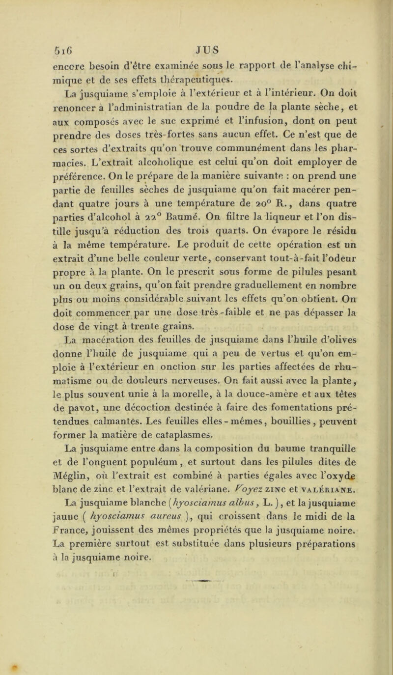 encore besoin d’élre examinée sous le rapport de l’analyse chî- inique et de scs effets tliérapeutiqucs. La jusquiame s’emploie à l’extérieur et à l’intérieur. On doit renoncer à l’administratian de la poudre de la plante sèche, et aux composés avec le suc exprimé et l’infusion, dont on peut prendre des doses très-fortes sans aucun effet. Ce n’est que de ces sortes d’extraits qu’on trouve communément dans les phar- macies. L’extrait alcoholique est celui qu’on doit employer de préférence. On le prépare de la manière suivante : on prend une partie de feuilles sèches de jusquiame qu’on fait macérer pen- dant quatre jours à une température de 20° R., dans quatre parties d’alcohol à 22° Baumé. On filtre la liqueur et l’on dis- tille jusqu’à réduction des trois quarts. On évapore le résidu à la même température. Le produit de cette opération est un extrait d’une belle couleur verte, conservant tout-à-fait l’odeur propre à la plante. On le prescrit sous forme de pilules pesant un ou deux grains, qu’on fait prendre graduellement en nombre plus ou moins considérable suivant les effets qu’on obtient. On doit commencer par une dose très-faible et ne pas dépasser la dose de vingt à treule grains. La macération des feuilles de jusquiame dans l’huile d’olives donne l’huile de jusquiame qui a peu de vertus et qu’on em- ploie à l’extérieur en onction sur les parties affectées de rhu- matisme ou de douleurs nerveuses. On fait aussi avec la plante, le plus souvent unie à la morelle, à la douce-amère et aux têtes de pavot, une décoction destinée à faii'e des fomentations pré- tendues calmantes. Les feuilles elles-mêmes, bouillies, peuvent former la matière de cataplasmes. La jusquiame entre dans la composition du baume tranquille et de l’onguent populéum, et surtout dans les pilules dites de Méglin, où l’extrait est combiné à parties égales avec l’oxyde blanc de zinc et l’extrait de valériane. Foyez zinc et valériane. La jusquiame blanche [hyosciainus albus, L. ), et la jusquiame jauue ( hyosciamus aurcus ), qui croissent dans le midi de la France, jouissent des mêmes propriétés que la jusquiame noire. La première surtout est substituée dans plusieurs préparations à la jusquiame noire.