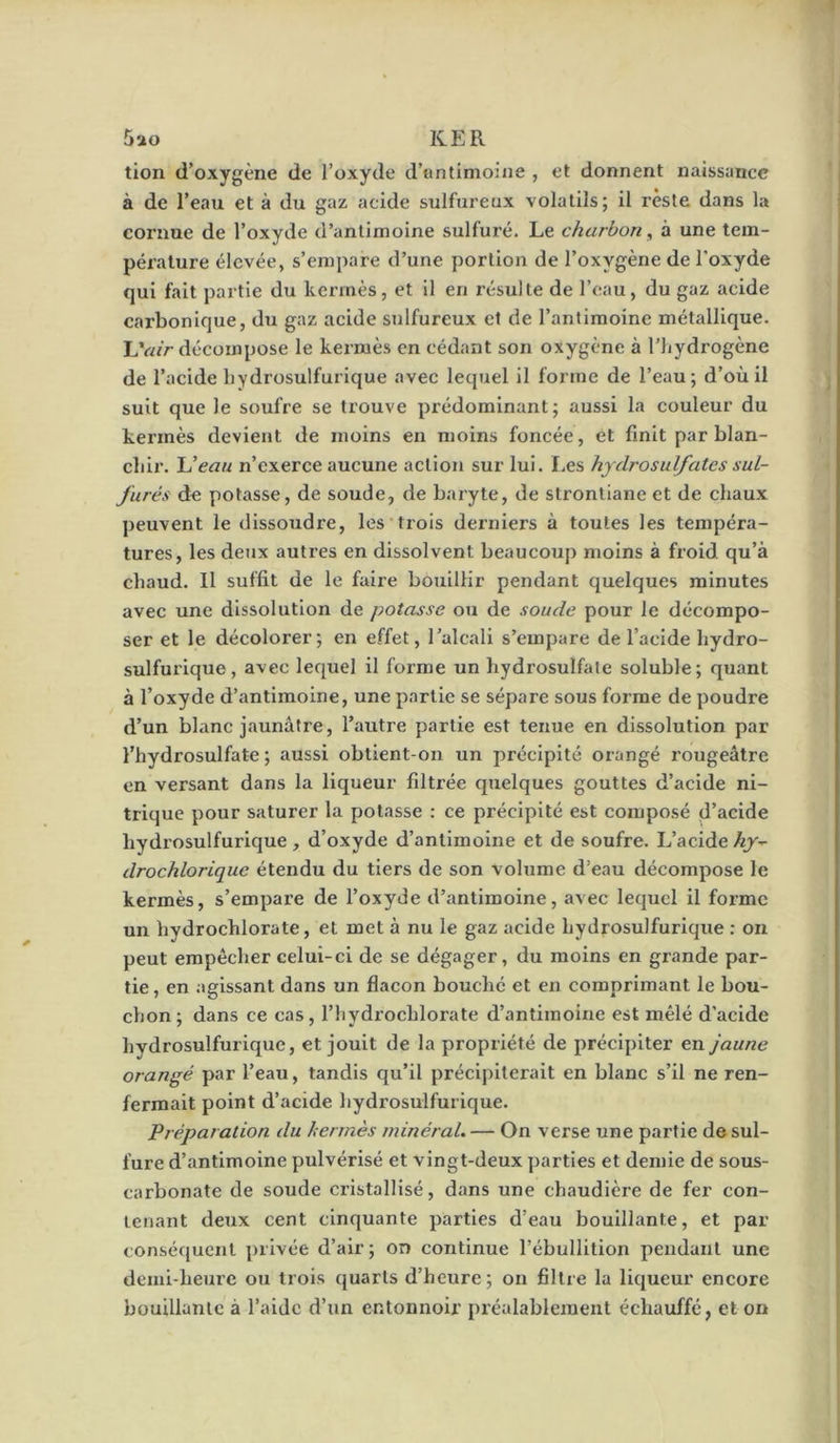 tion d’oxygène de l’oxyde d’antimoine , et donnent naissance à de l’eau et à du gaz acide sulfureux volatils; il reste dans la coi'uue de l’oxyde d’antimoine sulfuré. Le charbon, à une tem- pérature élevée, s’empare d’une portion de l’oxygène de l’oxyde qui fait partie du kermès, et il en résulte de l’eau, du gaz acide carbonique, du gaz acide sulfureux et de l’antimoine métallique. LV«> décompose le kermès en cédant son oxygène à l’hydrogène de l’acide hydrosulfurique avec lequel il forme de l’eau; d’où il suit que le soufre se trouve prédominant; aussi la couleur du kermès devient de moins en moins foncée, et finit par blan- chir. Ueau n’exerce aucune action sur lui. Les hjdrosulfaies sul- furés de potasse, de soude, de baryte, de strontiane et de chaux peuvent le dissoudre, les trois derniers à toutes les tempéra- tures, les deux autres en dissolvent beaucoup moins à froid qu’à chaud. Il suffit de le faire bouillir pendant quelques minutes avec une dissolution de potasse ou de soude pour le décompo- ser et le décolorer; en effet, l’alcali s’empare de l’acide hydro- sulfurique, avec lequel il forme un hydrosulfale soluble; quant à l’oxyde d’antimoine, une partie se sépare sous forme de poudre d’un blanc jaunâtre, l’autre partie est tenue en dissolution par l’hydrosulfate ; aussi obtient-on un précipité orangé rougeâtre en versant dans la liqueur filtrée quelques gouttes d’acide ni- trique pour saturer la potasse : ce précipité est composé d’acide hydrosulfurique, d’oxyde d’antimoine et de soufre. L’acide hy^ drochlorique étendu du tiers de son volume d’eau décompose le kermès, s’empare de l’oxyde d’antimoine, avec lequel il forme un hydrochlorate, et met à nu le gaz acide hydrosulfurique : on peut empêcher celui-ci de se dégager, du moins en grande par- tie, en agissant dans un flacon bouché et en comprimant le bou- chon; dans ce cas, l’hydrochlorate d’antimoine est mêlé d’acide hydrosulfurique, et jouit de la propriété de précipiter en jaune orangé par l’eau, tandis qu’il précipiterait en blanc s’il ne ren- fermait point d’acide hydrosulfurique. Préparation du herrnès minéral. — On verse une partie de sul- fure d’antimoine pulvérisé et vingt-deux parties et demie de sous- carbonate de soude cristallisé, dans une chaudière de fer con- tenant deux cent cinquante parties d’eau bouillante, et par conséquent privée d’air; on continue l’ébullition pendant une demi-heure ou trois quarts d’heure; on filtre la liqueur encore bouillante à l’aide d’un entonnoir préalablement échauffé, et on