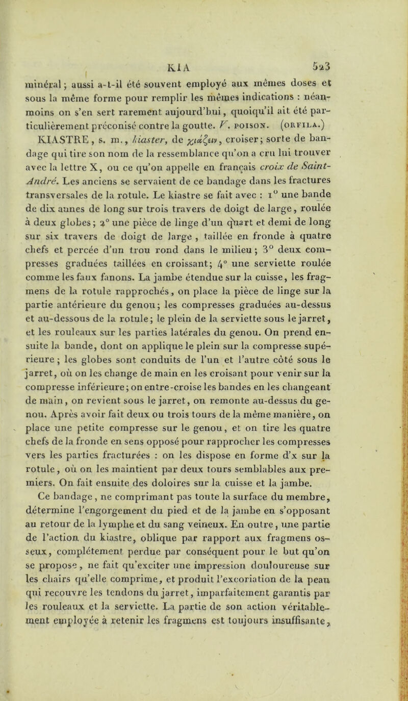minéral; aussi a-l-il été souvent employé aux mêmes doses et sous la même forme pour remplir les mêmes indications : néan- moins on s’en sert rarement aujourd’hui, quoiqu’il ait été par- ticulièrement préconisé contre la goutte. POISON. (ORFILA.) IvlASTRE, s. m., làaster, de ^tû^uv, croiser; sorte de ban- dage qui tire son nom de la ressemblance qu’on a cru lui trouver avec la lettre X, ou ce qu’on appelle en français croix de Saint- André. Les anciens se servaient de ce bandage dans les fractures transversales de la rotule. Le kiastre se fait avec : i“ une bai^e de dix aunes de long sur trois travers de doigt de large, roulée à deux globes; une pièce de linge d’un (jUart et demi de long sur six travers de doigt de large , taillée en fronde à quatre chefs et percée d’un trou rond dans le milieu ; 3° deux com- presses graduées taillées en croissant; 4“ une serviette roulée comme les faux fanons. La jambe étendue sur la cuisse, les frag- raens de la rotule rapprochés, on place la pièce de linge sur la partie antérieure du genou; les compresses graduées au-dessus et au-dessous de la rotule; le plein de la serviette sous le jarret, et les rouleaux sur les parties latérales du genou. On prend en- suite la bande, dont on applique le plein sur la compresse supé- rieure ; les globes sont conduits de l’un et l’autre côté sous le jarret, où on les change de main en les croisant pour venir sur la compresse inférieure ; on entre-croise les bandes en les changeant de main, on revient sous le jarret, on remonte au-dessus du ge- nou. Après avoir fait deux ou trois tours de la même manière, on place une petite compresse sur le genou, et on tire les quatre chefs de la fronde en sens opposé pour rapprocher les compresses vers les parties fracturées : on les dispose en forme d’x sur la rotule, où on les maintient par deux tours semblables aux pre- miers. On fait ensuite des doloires sur la cuisse et la jambe. Ce bandage , ne comprimant pas toute la surface du membre, détermine l’engorgement du pied et de la jambe en s’opposant au retour de la lymphe et du sang veineux. En outre, une partie de l’action du kiastre, oblique par rapport aux fragmeus os- seux , complètement perdue par conséquent pour le but qu’on se propose , ne fait qu’exciter une impression douloureuse sur les chairs qu’elle comprime, et produit l’excoriation de la peau qui recouvre les tendons du jarret, imparfaitement garantis par les rouleaux et la serviette. La partie de son action véritable- ment employée à retenir les fragmens est toujours insuffisante.