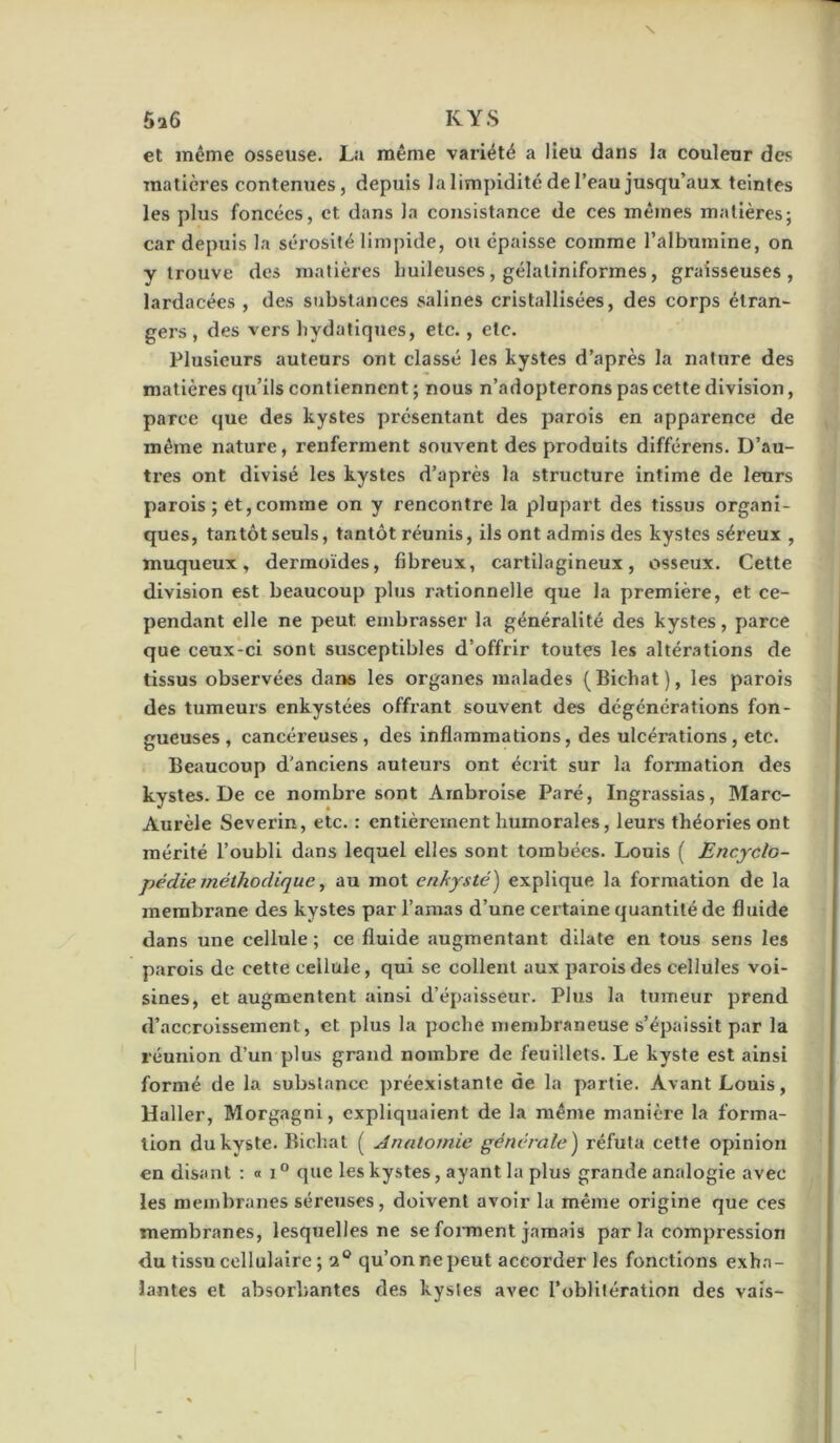 6a6 KYS et même osseuse. La même variété a lieu dans la couleur des matières contenues, depuis la limpidité de l’eau jusqu’aux teintes les plus foncées, et dans la consistance de ces mêmes matières; car depuis la sérosité limpide, ou épaisse comme l’albumine, on y trouve des malièi’es huileuses, gélaliniformes, graisseuses, lardacées , des substances salines cristallisées, des corps étran- gers, des vers hydatiques, etc., etc. Plusieurs auteurs ont classé les kystes d’après la nature des matières qu’ils contiennent ; nous n’adopterons pas cette division, parce que des kystes présentant des parois en apparence de même nature, renferment souvent des produits différons. D’au- tres ont divisé les kystes d’après la structure intime de leurs parois ; et,comme on y rencontre la plupart des tissus organi- ques, tantôt seuls, tantôt réunis, ils ont admis des kystes séreux , muqueux, dermoïdes, fibreux, cartilagineux, osseux. Cette division est beaucoup plus rationnelle que la première, et ce- pendant elle ne peut embrasser la généralité des kystes, parce que ceux-ci sont susceptibles d’offrir toutes les aliénations de tissus observées dans les organes malades (Bichat), les parois des tumeurs enkystées offrant souvent des dégénérations fon- gueuses, cancéreuses, des inflammations, des ulcérations, etc. Beaucoup d’anciens auteurs ont écrit sur la formation des kystes. De ce nombre sont Ambroise Paré, Ingrassias, Marc- Aurèle Severin, etc. : entièrement humorales, leurs théories ont mérité l’oubli dans lequel elles sont tombées. Louis ( Encyclo- pédie méthodique, au mot enkysté) explique la formation de la membrane des kystes par l’amas d’une certaine quantité de fluide dans une cellule ; ce fluide augmentant dilate en tous sens les parois de cette cellule, qui se collent aux parois des cellules voi- sines, et augmentent ainsi d’épaisseur. Plus la tumeur prend d’accroissement, et plus la poche membraneuse s’épaissit par la réunion d’un plus grand nombre de feuillets. Le kyste est ainsi formé de la substance préexistante de la partie. Avant Louis, Haller, Morgagni, expliquaient de la même manière la forma- tion du kyste. Bichat ( Anatomie générale) réfuta cette opinion en disant : « i ® que les kystes, ayant la plus grande analogie avec les membranes séreuses, doivent avoir la même origine que ces membranes, lesquelles ne se forment jamais par la compression du tissu cellulaire; 2® qu’on ne peut accorder les fonctions exha- lantes et absorbantes des kystes avec l’oblitération des vais-