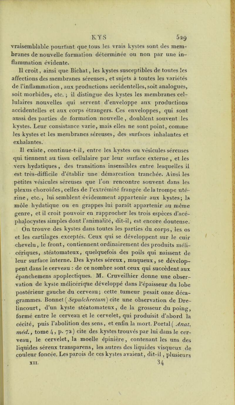 RYS 529 vraisemblable pourfant que fous les vrais kystes sont des mem- branes de nouvelle formation déterminée ou non par une in- flammation évidente. Il croit, ainsi que Bichat, les kystes susceptibles de toutes les affections des membranes séreuses, et sujets à toutes les variétés de l’inflammation, aux productions accidentelles,soit analogues, soit morbides, etc. ; il distingue des kystes les membranes cel- lulaires nouvelles qui servent d’enveloppe a7ix j)roductions accidentelles et aux coi’ps étrangers. Ces enveloppes, qui sont aussi des parties de formation nouvelle , doublent souvent les kystes. Leur consistance varie, mais elles ne sont point, comme les kystes et les membranes séreuses, des surfaces inhalantes et exhalantes. Il existe, continue-t-il, entre les kystes ou vésicules séreuses qui tiennent au tissu cellulaire par leur surface externe , et les vers hydatiques , des transitions insensibles entre lesquelles il est très-difficile d’établir une démarcation tranchée. Ainsi les petites vésicules séreuses que l’on rencontre souvent dans les plexus choroïdes, celles de l’extrémité frangée de la trompe uté- rine, etc., lui semblent évidemment appartenir aux kystes; la môle hydatique ou en grappes lui paraît appartejiir au même genre, et il croit pouvoir en rapprocher les trois espèces d’acé- phtylocystes simples dont l’animalité, dit-il, est encore douteuse. On trouve des kystes dans toutes les parties du corps, les os et les cartilages exceptés. Ceux qui se développent sur le cuir chevelu, le front, contiennent ordinairement des produits méli- cériques, stéatomateux, quelquefois des poils qui naissent de leur surface interne. Des kystes séreux, muqueux, se dévelop- pent dans le cerveau : de ce nombre sont ceux qui succèdent aux épanchemens apoplectiques. M. Cruveilhier donne une obser- vation de kyste méllcérique développé dans l’épaisseur du lobe postérieur gauche du cerveau; cette tumeur pesait onze déca- grammes. Bonnet ( cite une observation de Dre- lincourt, d’un kyste stéatomateux, de la grosseur du poing, formé entre le cerveau et le cervelet, qui produisit d’abord la cécité, puis l’abolition des sens, et enfin la mort. Portai( Anat. méd., tome 4 j P- 7^ ) cite des kystes trouvés par lui dans le cer- veau, le cervelet, la moelle épinière, contenant les uns des liquides séreux transparens, les autres des liquides visqueux de couleur foncée. Les parois de ces kystes avaient, dit-il, plusieurs