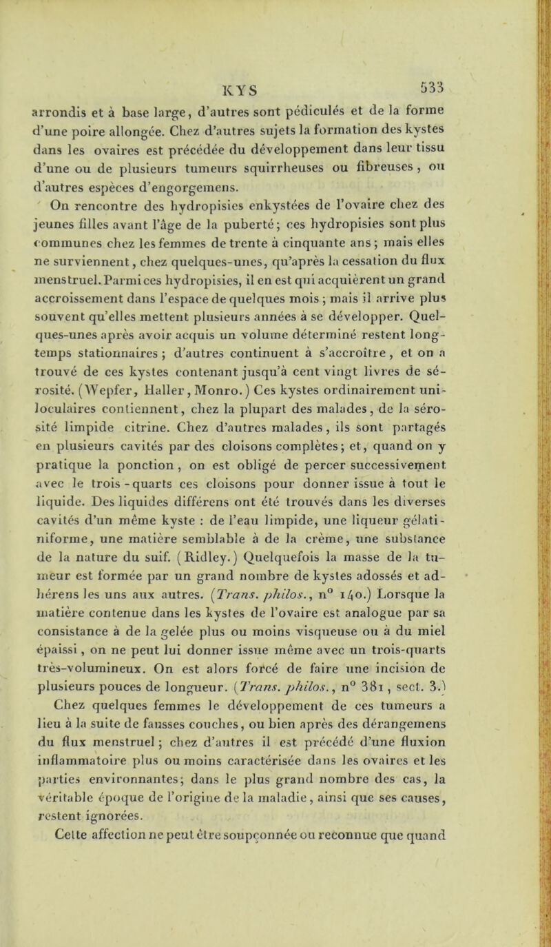 KYS arrondis et à base large, d’autres sont pédicules et de la forme d’une poire allongée. Chez d’autres sujets la foz’ination des kystes dans les ovaires est précédée du développement dans leur tissu d’une ou de plusieurs tumeurs squirrheuses ou fibreuses, ou d’autres espèces d’engorgemens. ' On rencontre des hydropisies enkystées de l’ovaire chez des jeunes filles avant l’âge de la puberté; ces hydropisies sont plus communes chez les femmes de trente à cinquante ans; mais elles ne surviennent, chez quelques-unes, qu’après la cessation du flux menstruel. Parmi ces hydropisies, il en est qui acquièrent un grand accroissement dans l’espace de quelques mois ; mais il arrive plus souvent qu’elles mettent plusieurs années à se développer. Quel- ques-unes après avoir acquis un volume déterminé restent long- temps stationnaires ; d’autres continuent à s’accroître, et on a trouvé de ces kystes contenant jusqu’à cent vingt livres de sé- rosité. (^Vepfer, Haller, Monro.) Ces kystes ordinairement uni- loculaires contiennent, chez la plupart des malades, de la séro- sité limpide citrine. Chez d’autres malades, ils sont partagés en plusieurs cavités par des cloisons complètes ; et, quand on y pratique la ponction , on est obligé de percer successivement avec le trois-quarts ces cloisons pour donner issue à tout le liquide. Des liquides différons ont été trouvés dans les diverses cavités d’un même kyste : de l’eau limpide, une liqueur gélati- iilforme, une matière sem’ulable à de la crème, une substance de la nature du suif. (Ridley. ) Quelquefois la masse de la tu- meur est formée par un grand nombre de kystes adossés et ad- liérens les uns aux autres. {Trans. philos. ^ n° i4o.) Lorsque la matière contenue dans les kystes de l’ovaire est analogue par sa consistance à de la gelée plus ou moins visqueuse ou à du miel épaissi, on ne peut lui donner issue même avec un trois-quarts très-volumineux. On est alors forcé de faire une incision de plusieurs pouces de longueur. {Trans. philos., n® 38i , sect. S.'i Chez quelques femmes le développement de ces tumeurs a lieu à la suite de fausses couches, ou bien après des dérangemens du flux menstruel ; chez d’autres il est précédé d’une fluxion inflammatoire plus ou moins caractérisée dans les ovaires et les parties environnantes; dans le plus grand nombre des cas, la véritable époque de l’origine de la maladie, ainsi que ses causes, restent ignorées. Celte affection ne peut être soupçonnée ou reconnue que quand