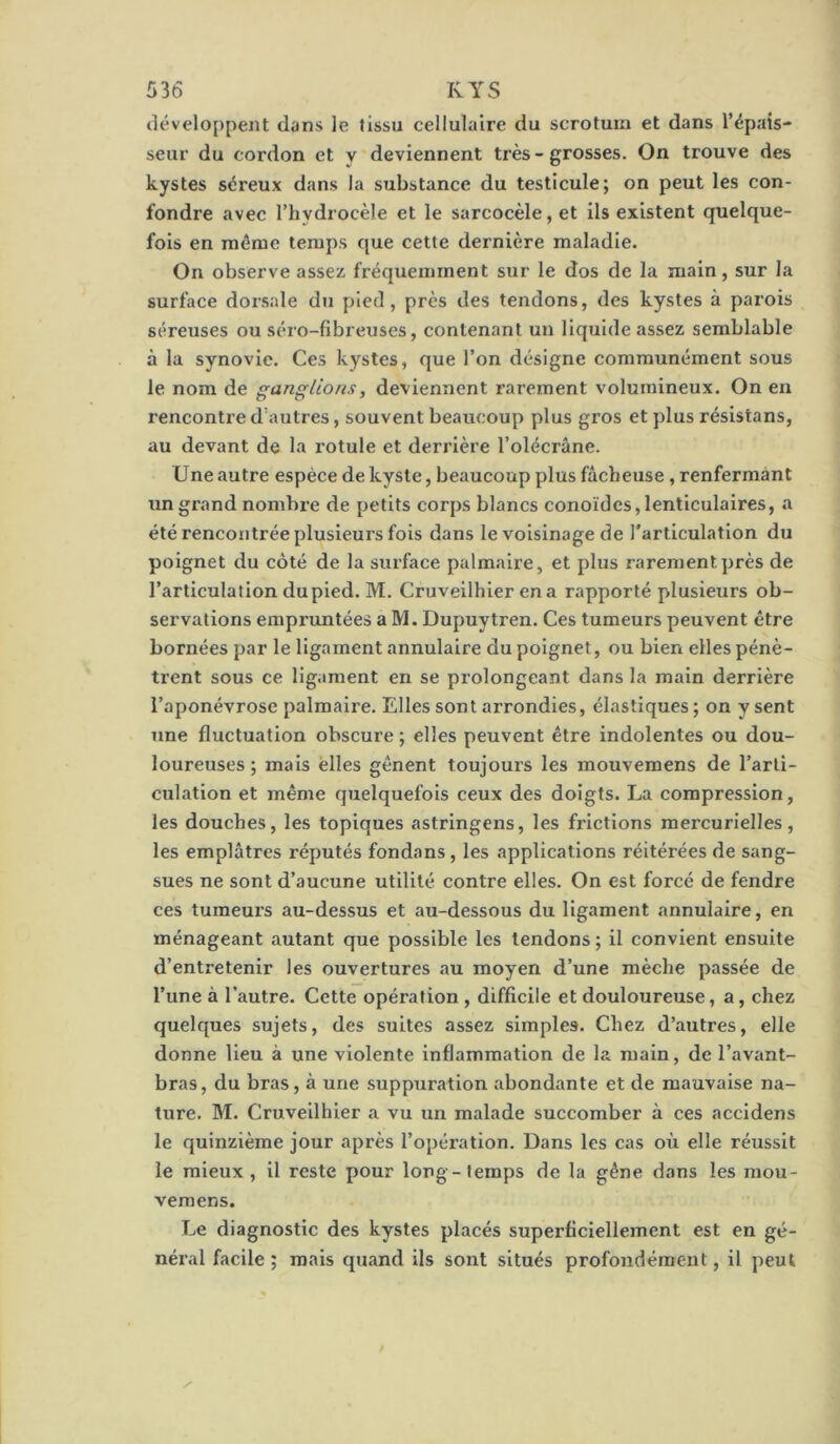 développent dans le tissu cellulaire du scrotum et dans l’épais- seur du cordon et y deviennent très - grosses. On trouve des kystes séreux dans la substance du testicule; on peut les con- fondre avec l’hydrocèle et le sarcocèle, et ils existent quelque- fois en môme temps que cette dernière maladie. On observe assez fréquemment sur le dos de la main, sur la surface dorsale du pied, près des tendons, des kystes à parois séreuses ou séro-fibreuses, contenant un liquide assez semblable à la synovie. Ces kystes, que l’on désigne communément sous le nom de ganglions, deviennent rarement volumineux. On en rencontre d’autres, souvent beaucoup plus gros et plus résistans, au devant de la rotule et derrière l’olécrâne. U ne autre espèce de kyste, beaucoup plus fâcheuse , renfermant un grand nombre de petits corps blancs conoidcs, lenticulaires, a été rencontrée plusieurs fois dans le voisinage de l'articulation du poignet du côté de la surface palmaire, et plus rarement près de l’articulation du pied. M. Cruveilhier ena rapporté plusieurs ob- sei’vations empruntées a M. Dupuytren. Ces tumeurs peuvent être bornées par le ligament annulaire du poignet, ou bien elles pénè- trent sous ce ligament en se prolongeant dans la main derrière l’aponévrose palmaire. Elles sont arrondies, élastiques ; on y sent une fluctuation obscure ; elles peuvent être indolentes ou dou- loureuses ; mais elles gênent toujours les mouvemens de l’arti- culation et même quelquefois ceux des doigts. La compression, les douches, les topiques astringens, les frictions mercurielles, les emplâtres réputés fondons, les applications réitérées de sang- sues ne sont d’aucune utilité contre elles. On est forcé de fendre ces tumeurs au-dessus et au-dessous du ligament annulaire, en ménageant autant que possible les tendons ; il convient ensuite d’entretenir les ouvertures au moyen d’une mèche passée de l’une à l’autre. Cette opération , difficile et douloureuse, a, chez quelques sujets, des suites assez simples. Chez d’autres, elle donne lieu à une violente inflammation de la main, de l’avant- bras, du bras, à une suppuration abondante et de mauvaise na- ture. M. Cruveilhier a vu un malade succomber à ces accidens le quinzième jour après l’opération. Dans les cas où elle réussit le mieux , il reste pour long - temps de la gêne dans les mou- vemens. Le diagnostic des kystes placés superficiellement est en gé- néral facile ; mais quand ils sont situés profondément, il peut