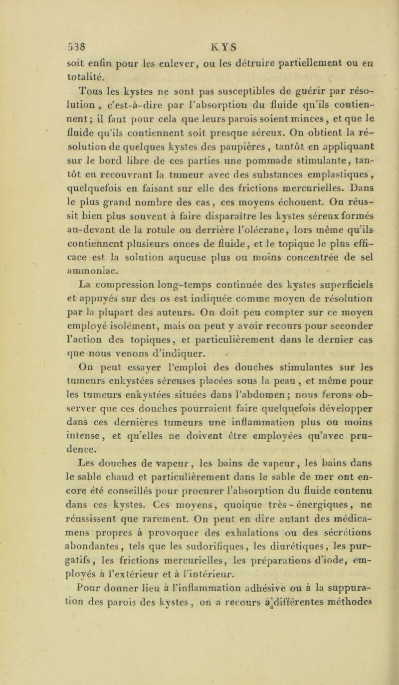 soit enfin pour les enlever, ou les détruire partiellement ou en totalité. Tous les kystes ne sont pas susceptibles de guérir par réso- lution , c’est-à-dire par l’absorption du fluide qu’ils contien- nent; il faut pour cela que leurs parois soient minces, et que le fluide qu’ils contiennent soit presque séreux. On obtient la ré- solution de quelques kystes des paupières , tantôt en appliquant sur le bord libre de ces parties une pommade stimulante, tan- tôt en recouvrant la tumeur avec des substances einplasliques, quelquefois en faisant sur elle des frictions mercurielles. Dans le plus grand nombre des cas, ces moyens échouent. On réus- sit bien plus souvent à faire disparaître les kystes séreux formés au-devant de la rotule ou derrière l’olécrane, lors même qu’ils contiennent plusieurs onces de fluide, et le topique le plus effi- cace est la solution aqueuse plus ou moins concentrée de sel ammoniac. La compression long-temps continuée des kystes superficiels et appuyés sur des os est indiquée comme moyen de résolution par la plupart des auteurs. On doit peu compter sur ce moyen employé isolément, mais on peut y avoir recours pour seconder l’action des topiques, et particulièrement dans le dernier cas (]ue nous venons d’indiquer. On peut essayer l’emploi des douches stimulantes sur les tumeurs enkystées séreuses placées sous la peau, et même pour les tumeurs enkystées situées dans l’abdomen; nous ferons ob- server que ces douches pourraient faire quelquefois développer dans ces dernières tumeurs une inflammation plus ou moins intense, et qu’elles ne doivent être employées qu’avec pru- dence. Les douches de vapeur, les bains de vapeur, les bains dans le sable chaud et particulièrement dans le sable de mer ont en- core été conseillés pour procurer l’absorption du fluide contenu dans ces kystes. Ces moyens, quoique très - énergiques, ne réussissent que rarement. On peut en dire autant des médica- mens propres à provoquer des exhalations ou des sécrétions abondantes, tels que les sudorifiques, les diurétiques, les pur- gatifs, les frictions mercurielles, les ])réparations d’iode, em- ployés à l’extérieur et à l’intérieur. Pour donner lieu à l’inflammation adhésive ou à la suppura- tion des parois des kystes , on a recours à*différentes méthodes