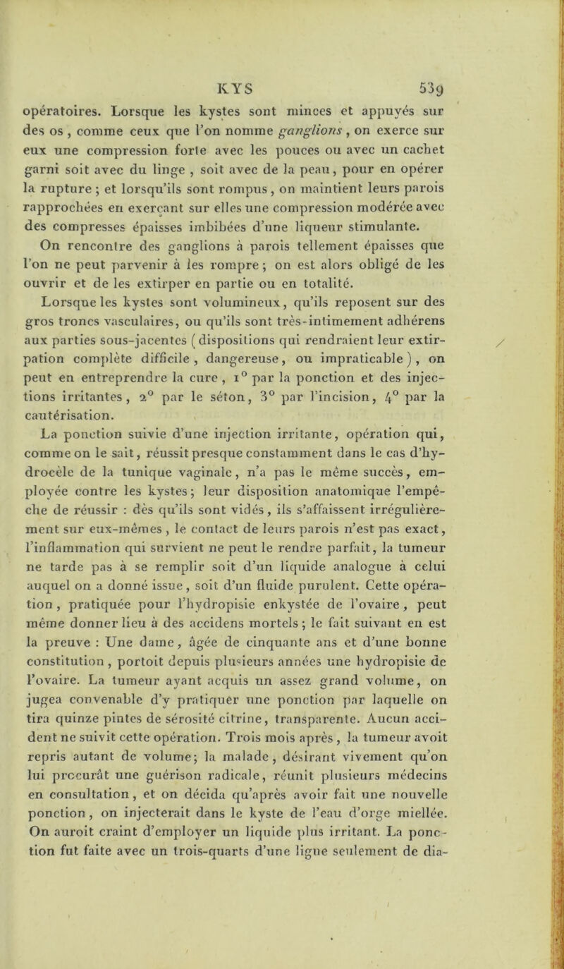 opératoires. Lorsque les kystes sont minces et appuyés sur des os , comme ceux que l’on nomme ganglions , on exerce sur eux une compression forte avec les pouces ou avec un cachet garni soit avec du linge , soit avec de la peau, pour en opérer la rupture ; et lorsqu’ils sont rompus , on maintient leurs parois rapprochées en exerçant sur elles une compression modérée avec des compresses épaisses imbibées d’une liqueur stimulante. On rencontre des ganglions à parois tellement épaisses que l’on ne peut parvenir à les rompre ; on est alors obligé de les ouvrir et de les extirper en partie ou en totalité. Lorsque les kystes sont volumineux, qu’ils reposent sur des gros troncs vasculaires, ou qu’ils sont très-intimement adhérens aux parties sous-jacentes (dispositions qui rendraient leur extir- pation complète difficile, dangereuse, ou impraticable), on peut en entreprendre la cure , 1° par la ponction et des injec- tions irritantes, 2® par le séton, 3® par l’incision, 4° pai’ k' cautérisation. La ponction suivie d’une injection irritante, opération qui, comme on le sait, réussit presque constamment dans le cas d’hy- drocèle de la tunique vaginale, n’a pas le même succès, em- ployée contre les kystes; leur disposition anatomique l’empê- che de réussir : dès qu’ils sont vidés, ils s’affaissent irrégulière- ment sur eux-mêmes , le contact de leurs parois n’est pas exact, l’inflammation qui survient ne peut le rendre parfait, la tumeur ne tarde pas à se remplir soit d’un liquide analogue à celui auquel on a donné issue, soit d’un fluide purulent. Cette opéra- tion , pratiquée pour l’hydroplsie enkystée de l’ovaire, peut même donner Heu à des accidens mortels ; le fait suivant en est la preuve : Une dame, âgée de cinquante ans et d’une bonne constitution, portoit depuis plusieurs années une hydropisie de l’ovaire. La tumeur ayant acquis un assez grand volume, on jugea convenable d’y pratiquer une ponction par laquelle on tira quinze pintes de sérosité citrine, transparente. Aucun acci- dent ne suivit cette opération. Trois mois après , la tumeur avoit repris autant de volume; la malade, désirant vivement qu’on lui procurât une guérison radicale, réunit plusieurs médecins en consultation, et on décida qu’après avoir fait une nouvelle ponction, on injecterait dans le kyste de l’eau d’orge miellée. On auroit craint d’employer un liquide plus irritant. La ponc- tion fut faite avec un trois-quarts d’une ligue seulement de dia-