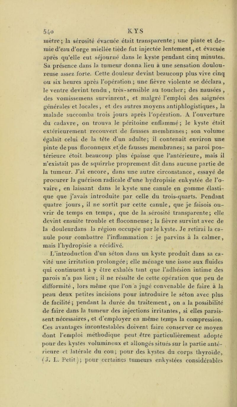 luèfre; sérosité évacuée était transparente; une pinte et de- mie d'eaii d’orge miellée tiède fut injectée lentement, et évacuée après qu’elle eut séjourné dans le kyste pendant cinq minutes. Sa présence dans la tumeur donna lieu à une sensation doulou- reuse assez forte. Cette douleur devint beaucoup plus vive cinq ou six heures après l’opération; une fièvre violente se déclara, le ventre devint tendu , très-sensible au loucher; des nausées , des voraissemens survinrent, et malgré l’emploi des saignées générales et locales, et des autres moyens antiphlogistiques, la malade succomba trois jours après l’opération. A l’ouverture du cadavre, on trouva le péritoine enflammé; le kyste était extérieurement recouvert de fausses membranes ; son volume égalait celui de la tête d’un adulte; il contenait environ une pinte de pus floconneux et]de fausses membranes; sa paroi pos- térieure étoit beaucoup plus épaisse que l’antérieure, mais il n’existait pas de sqtiirrhe proprement dit dans aucune partie de la tumeur. J’ai encore, dans une autre circonstance, essayé de procurer la guérison radicale d’une hydropisle enkystée de l’o- vaire , en laissant dans le kyste une canule en gomme élasti- que que j’avais introduite par celle du trois-quarts. Pendant quatre jours, il ne sortit par cette canule, que je faisois ou- vrir de temps en temps, que de la sérosité transparente; elle devint ensuite trouble et floconneuse ; la fièvre survint avec de la douleurdans la région occupée par le kyste. Je retirai la ca- nule pour combattre l’inflammation : je parvins à la calmer, mais l’hydropisie a récidivé. L’introduction d’un séton dans un kyste produit dans sa ca- vité une irritation prolongée; elle ménage une issue aux fluides qui continuent à y être exhalés tant que l’adhésion intime des parois n’a pas lieu; il ne résulte de cette opération que peu de difformité , lors même que l’on a jugé convenable de faire à la j)eau deux petites incisions pour introduire le séton avec plus de facilité; pendant la durée du traitement, on a la possibilité de faire dans la tumeur des injections irritantes, si elles parais- sent nécessaires, et d’employer en même temps la compression. Ces avantages incontestables doivent faire conserver ce moven dont l’emploi méthodl(|ue peut être particulièrement adopté pour des kystes volumineux et allongés situés sur la partie anté- rieure et latérale du cou; ])our des kystes du corps thyroïde, t.T. L. Petit); pour certaines tumeurs enkystées considérables