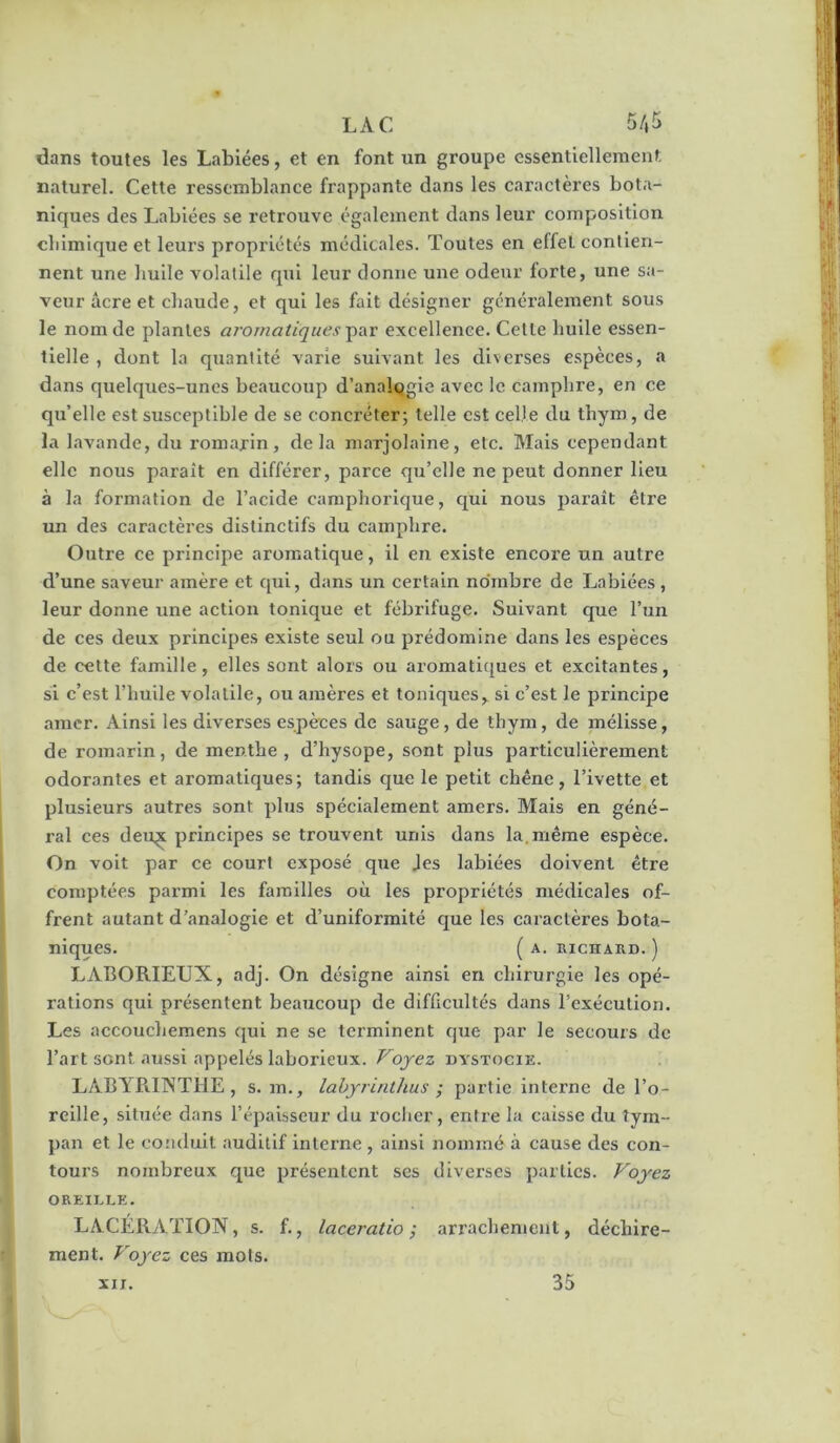 LAC 5/,5 dans toutes les Labiées, et en font un groupe essentiellement, naturel. Cette ressemblance frappante dans les caractères bota- niques des Labiées se retrouve également dans leur composition cliimique et leurs propriétés médicales. Toutes en effet contien- nent une liuile volatile qui leur donne une odeur forte, une sa- veur âcre et chaude, et qui les fait désigner généi’alement sous le nom de plantes ai-omatiquesexcellence. Cette bulle essen- tielle , dont la quantité varie suivant les diverses espèces, a dans quelques-unes beaucoup d’analogie avec le camphre, en ce qu’elle est susceptible de se concréter; telle est celle du thym, de la lavande, du romarin, delà marjolaine, etc. Mais cependant elle nous paraît en différer, parce qu’elle ne peut donner lieu à la formation de l’acide camphorlque, qui nous paraît être un des caractères distinctifs du camphre. Outre ce principe aromatique, il en existe encore un autre d’une saveur amère et qui, dans un certain nombre de Labiées , leur donne une action tonique et fébrifuge. Suivant que l’un de ces deux principes existe seul ou prédomine dans les espèces de cette famille, elles sont alors ou aromatiques et excitantes, si c’est l’huile volatile, ou amères et toniques, si c’est le principe amer. Ainsi les diverses espèces de sauge, de thym, de mélisse, de romarin, de menthe, d’hysope, sont plus particulièrement odorantes et aromatiques; tandis que le petit chêne, l’ivette et plusieurs autres sont plus spécialement amers. Mais en géné- ral ces deuç principes se trouvent unis dans la. même espèce. On voit par ce court exposé que Jes labiées doivent être comptées parmi les familles où les propriétés médicales of- frent autant d’analogie et d’uniformité que les caractères bota- niques. ( A. mCHARD. ) LABORIEUX, adj. On désigne ainsi en chirurgie les opé- rations qui présentent beaucoup de diffscidtés dans l’exécution. Les accoiichemens qui ne se terminent que par le secours de l’art sont aussi appelés laborieux. Voyez dystocie. LABYRITNTHE, s. m., labyrinthus ; partie interne de l’o- reille, située dans l’épaisseur du rocher, entre la caisse du tym- pan et le conduit auditif interne , ainsi nommé à cause des con- tours nombreux que présentent ses diverses parties. Voyez OREILLE. LACÉRATION, s. f., laceratio ; arrachement, déchire- ment. Voyez ces mots. XII. 35