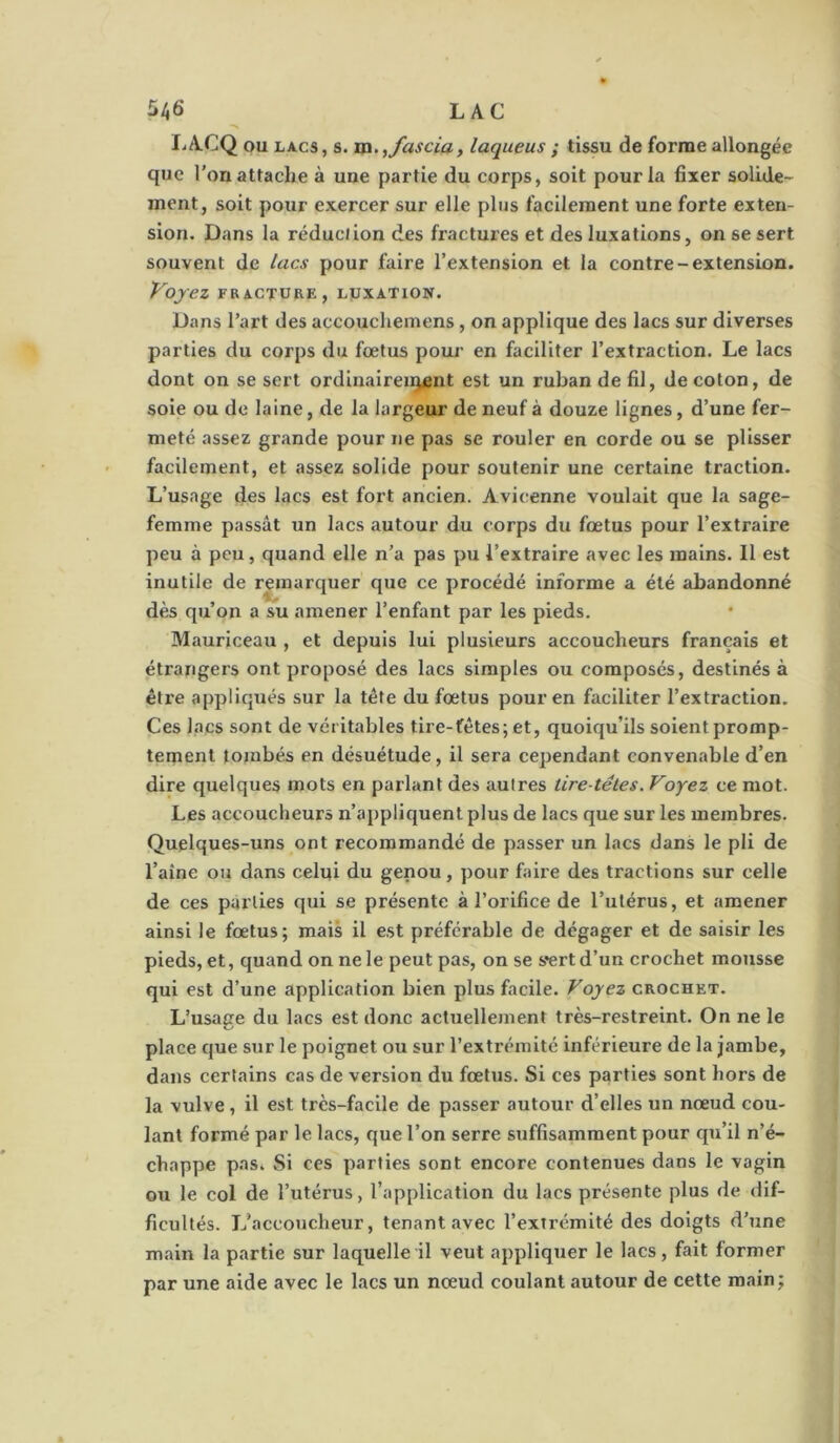 lac liACQ ou LACS, s. m.^fascia, laqueus ; tissu de forme allongée que l’on attache à une partie du corps, soit pour la fixer solide- ment, soit pour exercer sur elle plus facilement une forte exten- sion. Dans la réducJion des fractures et des luxations, on se sert souvent de lacs pour faire l’extension et la contre-extension. Voyez FBACTURE, LUXATION. Dans l’art des accouchemens , on applique des lacs sur diverses parties du corps du fœtus pour en faciliter l’extraction. Le lacs dont on se sert ordinairenjent est un ruban de fil, de coton, de soie ou de laine, de la largeur de neuf à douze lignes, d’une fer- meté assez grande pour ne pas se rouler en corde ou se plisser facilement, et assez solide pour soutenir une certaine traction. L’usage des lacs est fort ancien. Avicenne voulait que la sage- femme passât un lacs autour du corps du fœtus pour l’extraire peu à peu, quand elle n’a pas pu l’extraire avec les mains. Il est inutile de remarquer que ce procédé informe a été abandonné dès qu’on a su amener l’enfant par les pieds. Mauriceau , et depuis lui plusieurs accoucheurs français et étrangers ont proposé des lacs simples ou composés, destinés à être appliqxiés sur la tête du fœtus pour en faciliter l’extraction. Ces bacs sont de véritables tire-fêtes; et, quoiqu’ils soient promp- tement tombés en désuétude, il sera cependant convenable d’en dire quelques mots en parlant des autres tire-têtes. Voyez ce mot. Les accoucheurs n’appliquent plus de lacs que sur les membres. Quelques-uns ont recommandé de passer un lacs dans le pli de l’aîne ou dans celui du genou, pour faire des tractions sur celle de ces parties qui se présente à l’orifice de l’utérus, et amener ainsi le fœtus; mais il est préférable de dégager et de saisir les pieds, et, quand on ne le peut pas, on se sert d’un crochet mousse qui est d’une application bien plus facile. Voyez crochet. L’usage du lacs est donc actuellement très-restreint. On ne le place que sur le poignet ou sur l’extrémité inférieure de la jambe, dans certains cas de version du fœtus. Si ces parties sont hors de la vulve, il est très-facile de passer autour d’elles un nœud cou- lant formé par le lacs, que l’on serre suffisamment pour qu’il n’é- chappe pas* Si ces parties sont encore contenues dans le vagin ou le col de l’utérus, l’application du lacs présente plus de dif- ficultés. L’accoucheur, tenant avec l’extrémité des doigts d’une main la partie sur laquelle il veut appliquer le lacs, fait former par une aide avec le lacs un nœud coulant autour de cette main;