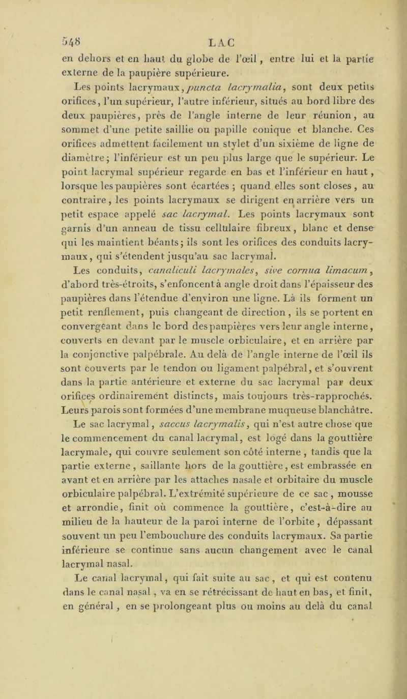 r>4« LAC en dehors et en haut du globe de l’œil, entre lui et la partie externe de la paupière supérieure. Les points lacrymaux,lacrjmalia, sont deux petits orifices, l’un supérieur, l’autre inférieur, situés au bord libre des deux paupières, près de l’angle Interne de leur réunion, au sommet d’une petite saillie ou papille conique et blanche. Ces orifices admettent facilement un stylet d’un sixième de ligne de diamètre ; l’inférieur est un peu plus large que le supérieur. Le point lacrymal supérieur regarde en bas et l’inférieur en haut, lorsque les paupières sont écartées ; quand elles sont closes, au contraire, les points lacrymaux se dirigent en arrière vers un petit espace appelé sac lacrymal. Les points lacrymaux sont garnis d’un anneau de tissu cellulaire fibreux, blanc et dense qui les maintient béants; ils sont les orifices des conduits lacry- maux, qui s’étendent jusqu’au sac lacrymal. Les conduits, canaliculi lacrymales., sive cornua limacum ^ d’abord très-étroits, s’enfoncent à angle droit dans l’épaisseur des paupières dans l’étendue d’environ une ligne. Là ils forment un petit renflement, puis changeant de direction, ils se portent en convergeant dans le bord despaupières vers leur angle interne, couverts en devant par le muscle orbiculaire, et en arrière par la conjonctive palpébrale. Au delà de l’angle Interne de l’œil ils sont couverts par le tendon ou ligament palpébral, et s’ouvrent dans la partie antérieure et externe du sac lacrymal par deux orifices ordinairement distincts, mais toujours très-rapprochés. Leurs parois sont formées d’une membrane muqueuse blanchâtre. Le sac lacrymal, saccus lacrymalis, qui n’est autre chose que le commencement du canal lacrymal, est logé dans la gouttière laci’ymale, qui couvre seulement son côté interne , tandis que la partie externe, saillante hors de la gouttière, est embrassée en avant et en arrière par les attaches nasale et orbitaire du muscle orbiculaire palpébral. L’extrémité supérieure de ce sac , mousse et arrondie, finit où commence la gouttière, c’est-à-dire au milieu de la hauteur de la paroi interne de l’orbite , dépassant souvent un peu l’embouchure des conduits lacrymaux. Sa partie inférieure se continue sans aucun changement avec le canal lacrymal nasal. Le canal lacrymal, qui fait suite au sac, et qui est contenu dans le canal nasal, va en se rétrécissant de haut en bas, et finit, en général, en se prolongeant plus ou moins au delà du canal /