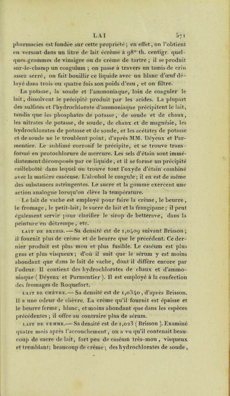 L/VI 071 pharmacies est fondée sur cette propriété 5 en effet, on l’obtient en versant dans un litre de lait écrémé à g8® th. centigr. quel- ques.grammes de vinaigre ou de crème de tartre ; il se produit sur-le-champ un coagulum ; on passe à travers un tamis de crin assez serré, on fait bouillir ce liquide avec un blanc d’œuf dé- layé dans trois ou quatre fols son poids d’eaTi, et on filtre. La potasse, la soude et l’ammoniaque, loin de coaguler le lait, dissolvent le précipité produit par les acides. La plupart des sulfates et l’hydrochlorate d'ammoniaque précipitent le lait, tandis que les phosphates de potasse, de soude et de chaux, les nitrates de potasse, de soude, de chaux et de magnésie, les hydrochlorates de potasse et de soude, et les acétates de potasse et de soude ne le troublent point, d’après MM. Déyeux et Par- mentier. Le sublimé corrosif le précipite, et se trouve trans- formé en protochlorure de mercure. Les sels d’étain sont immé- diatement décomposés par ce liquide, et il se forme un précipité caillebotté dans lequel on trouve tout l’oxyde d’étain combiné avec la matière caséeuse. L’alcohol le coagule ; il en est de même des substances astringentes. Le sucre et la gomme exercent une action analogue lorsqu’on élève la température. Le lait de vache est employé pour faire la crème, le beurre , le fromage, le petit-lait, le sucre de lait et la frangipane ; il peut également servir pour clarifier le sirop de betterave, dans la peinture 'en détrempe, etc. rAiT DE BREBIS. — Sa dcnsité est de i,o4oy suivant Brisson ; il fournit plus de crème et de beurre que le précédent. Ce der- nier produit est plus mou et plus fusible. Le caséum est plus gras et plus visqueux ; d’où il suit que le sérum y est moins abondant que dans le lait de vache, dont il diffère encore par l’odeur. Il contient des hydrochlorates de chaux et d’ammo- niaque ( Déyeux et Parmentier ). Il est employé à la confection des fromages de Roquefort. LAIT DE CHÈVRE.— Sa dcDsité cst de 1,0840 , d’après Brisson. 11 a une odeur de chèvre. La crème qu’il fournit est épaisse et le beurre ferme, blanc, et moins abondant que dans les espèces précédentes ; il offre au contraire plus de sérum. LAIT DE FEMME.— SadcDsilé cst de 1,023 (Brisson ).Examiné quatre mois après l’accouchement, on a vu qu’il contenait beau- coup de sucre de lait, fort peu de caséuiù très-mou, visqueux et tremblant; beaucoup de crème ; des hydrochlorales de sonde,