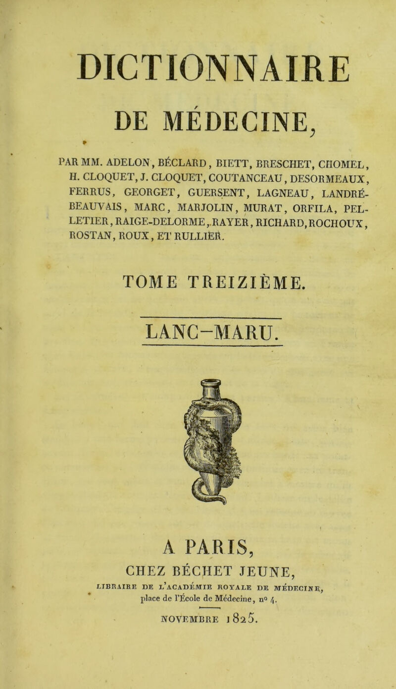 DE MÉDECINE, PAR MM. ADELON,BÉCLARD, BIETT, BRESCHET, CFIOMEL, H. CLOQUET, J. CLOQUET, COUTANCEAU, DESORMEAUX, FERRUS, GEORGET, GUERSENT, LAGNEAU, LANDRÉ- BEAUVAIS, MARC, MAR JOLIN, MURAT, ORFILA, PEL- LETIER, RAIGE-DELORME,.RAYER, RICHARD,ROCHOUX, ROSTAN, ROUX, ET RULLIER. TOME TREIZIÈME. LANC-MARU. A PARIS, CHEZ BÉCHET JEUNE, LIBRAIRE DE l’aCADÉMXE ROYALE DE MEDECINE, place de l’École de Médecine, nQ NOVEMBRE J 825.