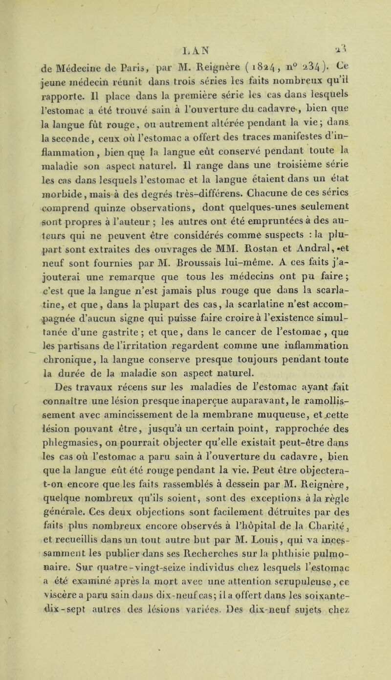 LAN a'* de Médecine de Paris, par M. Reignère ( 1824, n° 234). Ce jeune médecin réunit dans trois séries les faits nombreux qu’il l'apporte. 11 place dans la première série les cas dans lesquels l’estomac a été trouvé sain à l’ouverture du cadavre , bien que la langue fût rouge, ou autrement altérée pendant la vie; dans la seconde, ceux où l’estomac a offert des traces manifestes d in- flammation , bien que la langue eût conservé pendant toute la maladie son aspect naturel. Il range dans une troisième série les cas dans lesquels l’estomac et la langue étaient dans un état morbide, mais à des degrés très-différens. Chacune de ces séries comprend quinze observations, dont quelques-unes seulement sont propres à l’auteur ; les autres ont été empruntées à des au- teurs qui ne peuvent être considérés comme suspects : la plu- part sont extraites des ouvrages de MM. Rostan et Andral, -et neuf sont fournies par M. Broussais lui-même. A ces faits j’a- jouterai une remarque que tous les médecins ont pu faire ; c’est que la langue n’est jamais plus rouge que dans la scarla- tine, et que, dans la plupart des cas, la scarlatine n’est accom- pagnée d’aucun signe qui puisse faire croire à l’existence simul- tanée d’une gastrite ; et que, dans le cancer de l’estomac , que les partisans de l’irritation regardent comme une inflammation chronique, la langue conserve presque toujours pendant toute la durée de la maladie son aspect naturel. Des travaux récens sur les maladies de l’estomac ayant fait connaître une lésion presque inaperçue auparavant, le ramollis- sement avec amincissement de la membrane muqueuse, etxette lésion pouvant être, jusqu’à un certain point, rapprochée des phlegmasies, on pourrait objecter qu’elle existait peut-être dans les cas où l’estomac a paru sain à l’ouverture du cadavre, bien que la langue eût été rouge pendant la vie. Peut être objectera- t-on encore que les faits rassemblés à dessein par M. Reignère, quelque nombreux qu’ils soient, sont des exceptions à la règle générale. Ces deux objections sont facilement détruites par des faits plus nombreux encore observés à l’hôpital de la Charité, et recueillis dans un tout autre but par M. Louis, qui va inces- samment les publier dans ses Recherches sur la phthisie pulmo- naire. Sur quatre-vingt-seize individus chez lesquels l’estomac a été examiné après la mort avec une attention scrupuleuse, ce viscère a paru sain dans dix-neuf cas; il a offert dans les soixante- dix-sept autres des lésions variées. Des dix-neuf sujets chez