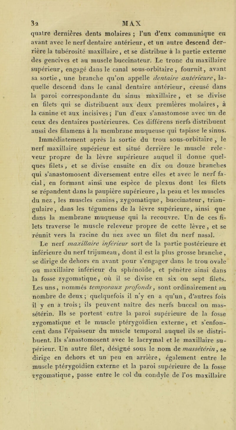 quaire dernières dents molaires ; l’un d’eux communique en avant avec le nerf dentaire antérieur, et un autre descend der- rière la tubérosité maxillaire, et se distribue à la partie externe des gencives et au muscle buccinateur. Le tronc du maxillaire supérieur, engagé dans le canal sous-orbitaire, fournit, avant sa sortie, une brandie qu’on appelle dentaire antérieure^ la- ({uelle descend dans le canal dentaire antérieur, creusé dans la paroi correspondante du sinus maxillaire, et se divise en filets qui se distribuent aux deux premières molaires, à la canine et aux incisives ; l’un d’eux s’anastomose avec un de ceux des dentaires postérieures. Ces différens nerfs distribuent aussi des filamens à la membrane muqueuse qui tapisse le sinus. Immédiatement après la sortie du trou sous-orbitaire , le nerf maxillaire supérieur est situé derrière le muscle rele- veur propre de la lèvre supérieure auquel il donne quel- ques filets, et se divise ensuite en dix ou douze branches qui s’anastomosent diversement entre elles et avec le nerf fa- cial , en formant ainsi une espèce de plexus dont les filets se répandent dans la paupière supérieure , la peau et les muscles du nez, les muscles canins, zygomatique, buccinateur, trian- gulaire, dans les tégumens delà lèvre supérieure, ainsi que dans la membrane muqueuse qui la recouvre. Un de ces fi- lets traverse le muscle rcleveur propre de cette lèvre , et se réunit vers la racine du nez avec un filet du nerf nasal. Le nerf maxillaire inférieur sort de la partie postérieure et inférieure du nerf trijumeau, dont il est la plus grosse branche , se dirige de dehors en avant pour s’engager dans le trou ovale ou maxillaire inférieur du sphénoïde, et pénètre ainsi dans la fosse zygomatique, où il se divise en six ou sept filets. Les uns, nommés temporaux profonds, sont ordinairement au nombre de deux ; quelquefois il n’y en a qu’un, d’autres fois il y en a trois ; ils peuvent naître des nerfs buccal ou nias- sélérln. Ils se portent entre la paroi supérieure de la fosse zygomatique et le muscle ptérygoïdien externe, et s’enfon- cent dans l’épaisseur du muscle temporal auquel ils se distri- buent. Ils s’anastomosent avec le lacrymal et le maxillaire su- périeur. Un autre filet, désigné sous le nom de massétérin, se dirige en dehors et un peu en arrière, également entre le muscle ptérygoïdien externe et la paroi supéi’leure de la fosse zvgomalique, passe entre le col du condyle de l’os maxillaire