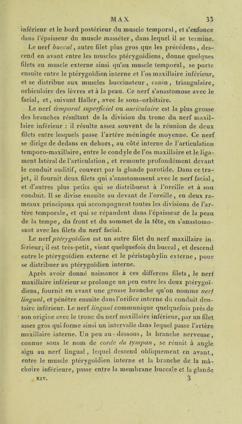 inférieur et le bord postérieur du muscle temporal, et s’enfonce dans l’épaisseur du muscle masséter, dans lequel il se termine. Le nerf buccal, autre filet plus gros que les précédons, des- cend en avant entre les muscles ptérygoïdiens, donne quelques filets au muscle externe ainsi qu’au muscle temporal, se porte ensuite entre le ptérygoïdien interne et l’os maxillaire inférieiir, et se distribue aux muscles buccinateur, canin, triangulaire, orbicidaire des lèvres et à la peau. Ce nerf s’anastomose avec le facial, et, suivant Haller, avec le sous-orbitaire. Le nerf temporal superficiel ou auriculaire est la plus grosse des branches résultant de la division du tronc du nerf maxil- laire inférieur : il résulte assez souvent de la réunion de deux filets entre lesquels passe l’artère méningée moyenne. Ce nerf se dirige de dedans en dehors, au côté interne de l’articulation temporo-maxillaire, entre le condyle de l’os maxillaire et le liga- ment latéral de l’articulation, et remonte profondément devant le conduit auditif, couvert par la glande parotide. Dans ce tra- jet, il fournit deux filets qui s’anastomosent avec le nerf facial, et d’autres plus petits qui se distribuent à l’oreille et à son conduit. 11 se divise ensuite au devant de l’oreille, en deux ra- meaux principaux qui accompagnent toutes les divisions de l’ar- tère temporale, et qui se répandent dans l’épaisseur de la peau de la tempe, du front et du sommet de la tête, en s’anastomo- sant avec les filets du nerf facial. Le nerf ptérygoïdien est un autre filet du nerf maxillaire in férieur; il est très-petit, vient quelquefois du buccal, et descend entre le ptérygoïdien externe et le péristapbylin externe, pour se distribuer au ptérygoïdien interne. Après avoir donné naissance à ces differens filets, le nerf maxillaire inférieur se prolonge un peu entre les deux plérygoï- diens, fournit en avant une grosse branche qu’on nomme nerj lingual, et pénètre ensuite dans l’orifice interne du conduit den- taire inférieur. Le nerf lingual communique quelquefois près de ' son origine avec le tronc du nerf maxillaire inférieur, par un filet assez gros qui forme ainsi un intervalle dans lequel passe l’artère maxillaire interne. Un peu au - dessous, la branche nerveuse, connue sous le nom de corde du tympan, se réunit à angle aigu au nerf lingual, lequel descend obliquement en avant, entre le muscle ptérygoïdien Interne et la branche de la mâ- choire inférieure, passe entre la membrane buccale et la glande XIV. 3