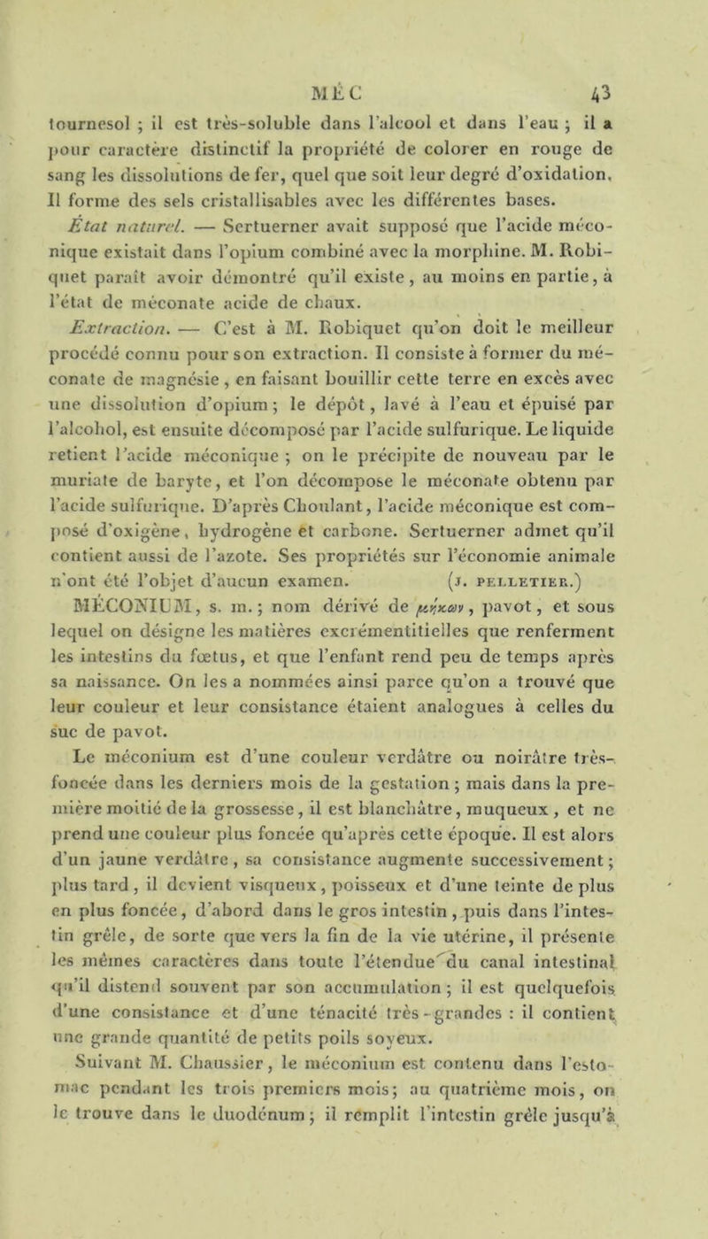 tournesol ; il est très-soluble dans l’alcool et dans l’eau j il a pour caractère distinctif la propriété de colorer en rouge de sang les dissolutions de fer, quel que soit leur degré d’oxidalion. Il forme des sels cristallisables avec les difféi’entes bases. Etat naturel. — Scrtuerner avait supposé que l’acide méco- nique existait dans l’opium combiné avec la morphine. JVl. Robi- quet paraît avoir démontré qu’il existe, au moins en partie, à l’état de méconate acide de chaux. Extraction. — C’est à M. Eobiquet qu’on doit le meilleur procédé connu pour son extraction. Il consiste à former du mé- conale de magnésie , en faisant bouillir cette terre en excès avec une dissolution d’opium; le dépôt, lavé à l’eau et épuisé par l’aicohol, est ensuite décomposé par l’acide sulfurique. Le liquide retient l’acide méconique ; on le précipite de nouveau par le muriate de baryte, et l’on décompose le méconate obtenu par l’acide sulfurique. D’après Choulant, l’acide méconique est com- j)Dsé d’oxigène, hydrogène et carbone. Scrtuerner admet qu’il contient aussi de l’azote. Ses propriétés sur l’économie animale n’ont été l’objet d’aucun examen. (j. pelletier.) MECONIUBI, s. m. ; nom dérivé de , pavot, et sous lequel on désigne les matières cxcréinentitieiles que renferment les intestins du fœtus, et que l’enfant rend peu de temps après sa naissance. On les a nommées ainsi parce qu’on a trouvé que leur couleur et leur consistance étaient analogues à celles du suc de pavot. Le méconium est d’une couleur verdâtre ou noirâtre très- foncée dans les derniers mois de la gestation ; mais dans la pre- mière moitié de la grossesse, il est blanchâtre, muqueux , et ne prend une couleur plus foncée qu’après cette époque. Il est alors d’un jaune verdâtre, sa consistance augmente successivement; plus tard , il devient visqueux, poisseux et d’une teinte de plus en plus foncée, d’abord dans le gros intestin , puis dans l’intes- tin grêle, de sorte que vers la fin de la vie utérine, il présente les mêmes caractères dans toute l’étendue'^du canal intestinal qu’il distend souvent p.ir son accumulation ; il est quelquefois d’une consistance et d’une ténacité très-grandes : il contient une grande quantité de petits poils soyeux. Suivant M. Chaussier, le méconium est contenu dans l’esto- mac pcndctnt les trois premiers mois; au quatrième mois, on le trouve dans le duodénum; il remplit l’intestin grêle jusqu’à