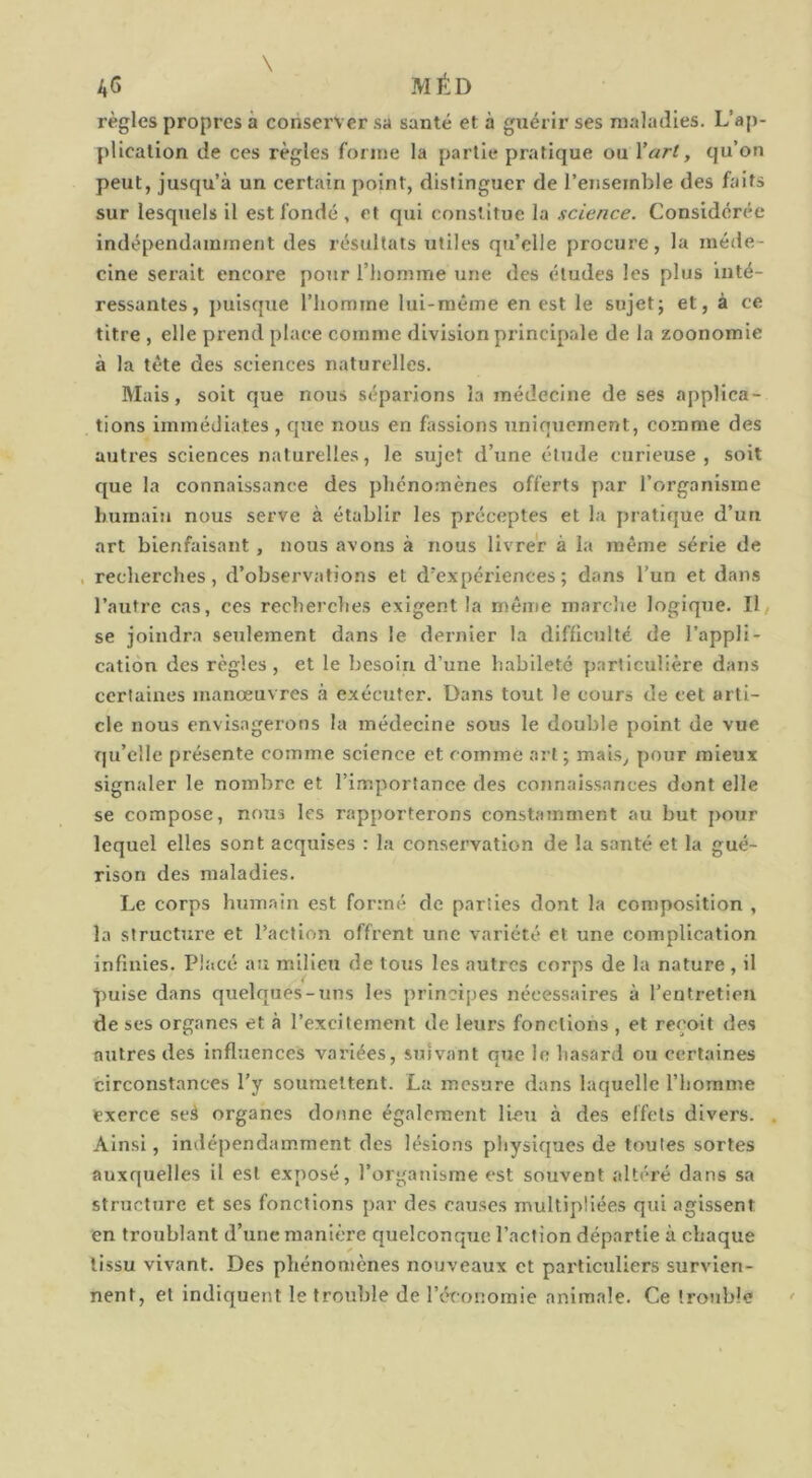 \ ag méd règles propres à conserver sa santé et à guérir ses maladies. L’aj)- pllcation de ces règles forme la partie pratique ou Vart, qu’on peut, jusqu’à un certain point, distinguer de l’enseinble des faits sur lesquels il est fondé , et qui constitue la science. Considérée indépendamment des résultats utiles qu’elle procure, la méde- cine serait encore pour l’homme une des études les plus inté- ressantes, puisque l’homme lui-même en est le sujet; et, à ce titre , elle prend place comme division principale de la zoonomie à la tête des sciences naturelles. Mais, soit que nous séparions la médecine de ses applica- tions immédiates , que nous en fassions uniquement, comme des autres sciences naturelles, le sujet d’une élude curieuse, soit que la connaissance des phénomènes offerts par l’organisme humain nous serve à établir les préceptes et la pratique d’un art bienfaisant, nous avons à nous livrer à la même série de , recherches, d’observations et d’expériences; dans l’un et dans l’autre cas, ces recherches exigent la même marche logiqiie. Il, se joindra seulement dans le dernier la difficulté de l’appli- cation des règles , et le besoin d’une habileté particulière dans certaines manœuvres à exécuter. Dans tout le cours de cet arti- cle nous envisagerons la médecine sous le double point de vue qu’elle présente comme science et comme art ; mais^ pour mieux signaler le nombre et l’importance des coiinaissances dont elle se compose, nous les rapporterons constamment au but j>our lequel elles sont acquises : la conservation de la santé et la gué- rison des maladies. Le corps humain est formé de parties dont la composition , la structure et l’action offrent une variété et une complication infinies. Placé au milieu de tous les autres corps de la nature , il puise dans quelques-uns les principes nécessaires à l’entretien de ses organes et à l’excitement de leurs fonctions , et reçoit des autres des Influences variées, suivant que le hasard ou certaines circonstances l’y soumettent. La mesure dans laquelle l’homme exerce seà organes donne également lieu à des effets divers. . Ainsi, indépendamment des lésions physiques de toutes sortes auxquelles il est exposé, l’organisme est souvent altéré dans sa structure et ses fonctions par des causes multipliées qui agissent en troublant d’une manière quelconque l’action départie à chaque tissu vivant. Des phénomènes nouveaux et particuliers survien- nent, et indiquent le trouble de réconornie animale. Ce trouble