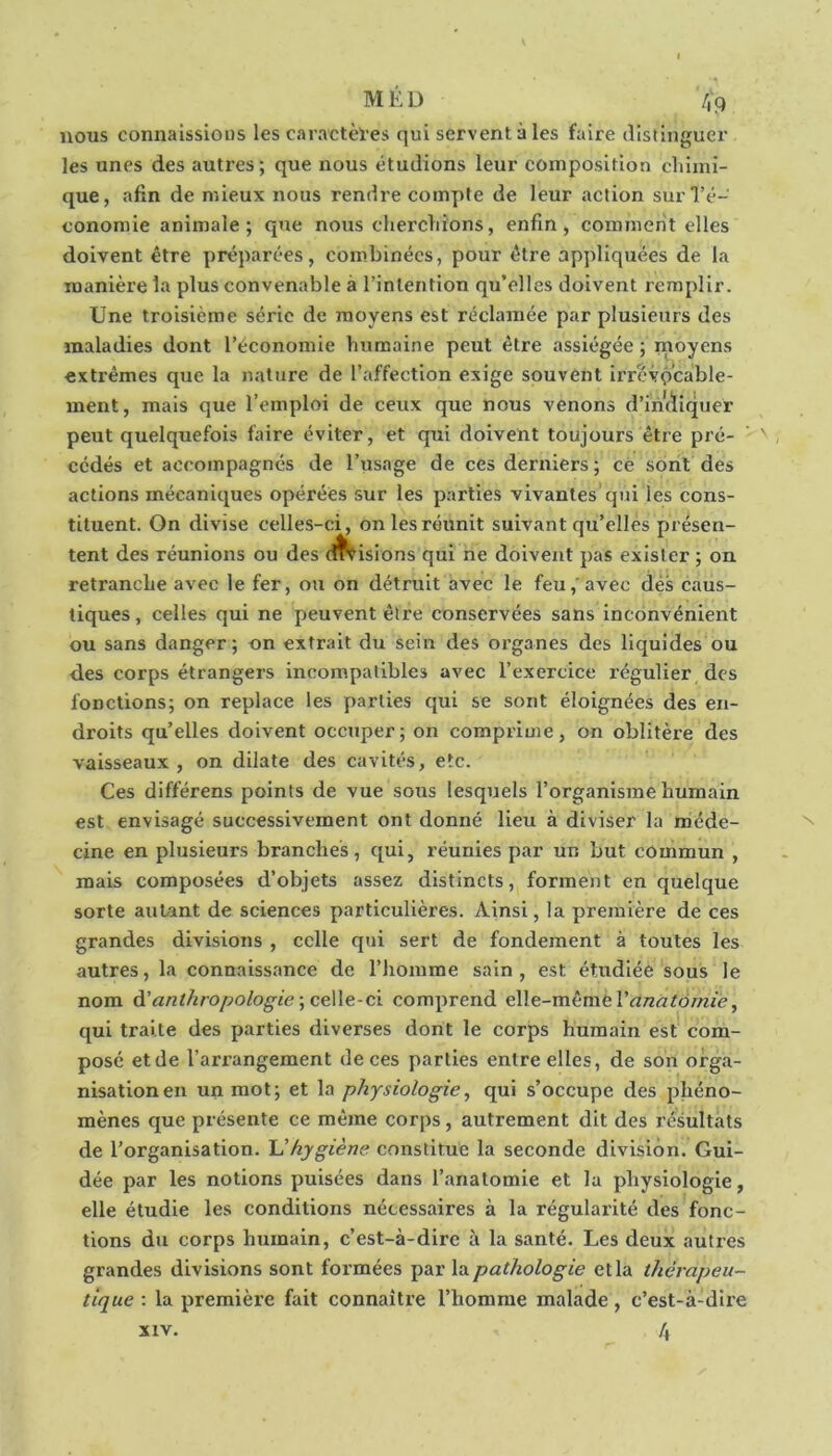 nous connaissions les caractèl’es qui servent à les faire distinguer les unes des autres; que nous étudions leur composition chimi- que, afin de mieux nous rendre compte de leur action sur l’é- conomie animale; que nous cherchions, enfin, comment elles doivent être préparées, combinées, pour être appliquées de la manière la plus convenable à l’intention qu’elles doivent remplir. Une troisième série de moyens est réclamée par plusieurs des maladies dont l’économie humaine peut être assiégée ; moyens extrêmes que la nature de l’affection exige souvent irrévocable- ment, mais que l’emploi de ceux que nous venons d’imïiquer peut quelquefois faire éviter, et qui doivent toujours être pré- ' ' cédés et accompagnés de l’usage de ces derniers; cè sont des actions mécaniques opérées sur les parties vivantes qui les cons- tituent. On divise celles-ci, on les réunit suivant qu’elles présen- tent des réunions ou des cuisions qui ne doivent pas exister ; on retranche avec le fer, ou on détruit avec le feu,'avec dès caus- tiques, celles qui ne peuvent être conservées sans inconvénient ou sans danger; on extrait du sein des organes des liquides ou des corps étrangers incompatibles avec l’exercice régulier des fonctions; on replace les parties qui se sont éloignées des en- droits qu’elles doivent occuper; on comprime, on oblitère des vaisseaux , on dilate des cavités, etc. Ces différens points de vue sous lesquels l’organisme humain est envisagé successivement ont donné lieu à diviser la méde- cine en plusieurs branches, qui, réunies par un but commun , mais composées d’objets assez distincts, forment en quelque sorte autant de sciences particulières. Ainsi, la première de ces grandes divisions , celle qui sert de fondement à toutes les autres, la connaissance de l’homme sain , est étudiée sous le nom à!anthropologie ■,ce\\çi-ci comprend c\\e-mèmtVanatàrnie, qui traite des parties diverses dont le corps humain est com- posé et de l’arrangement de ces parties entre elles, de son orga- nisation en un mot; et la physiologie, qui s’occupe des phéno- mènes que présente ce même corps, autrement dit des résultats de l’organisation. hygiène constitue la seconde division. Gui- dée par les notions puisées dans l’anatomie et la physiologie, elle étudie les conditions nécessaires à la régularité des fonc- tions du corps humain, c’est-à-dire à la santé. Les deux autres grandes divisions sont formées pathologie et la thérapeu- tique : la première fait connaître l’homme malade, c’est-à-dire 4 XIV.