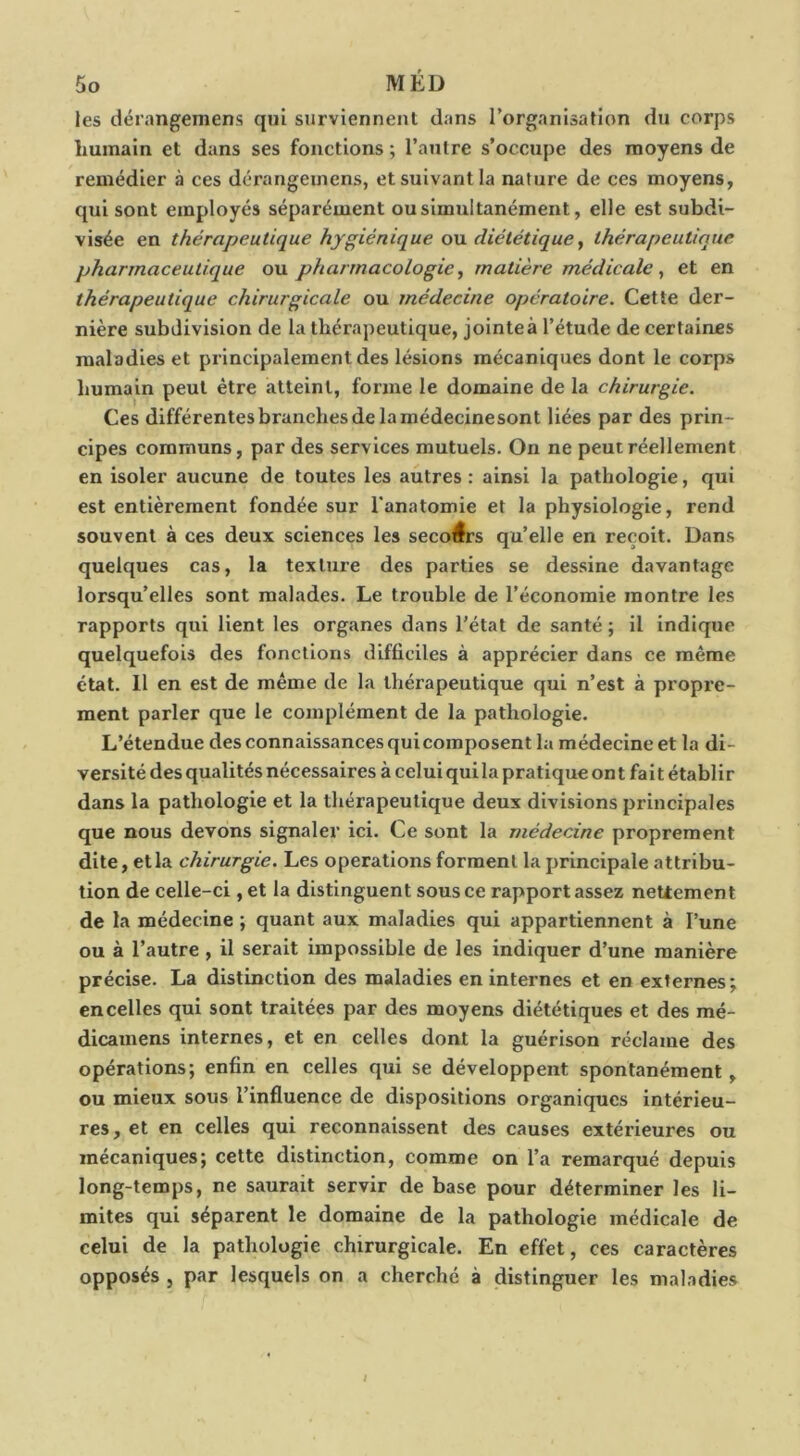 les dérangemens qui surviennent dans l’organisation du corps humain et dans ses fonctions ; l’autre s’occupe des moyens de remédier à ces dérangemens, et suivant la nature de ces moyens, qui sont employés séparément ou simultanément, elle est subdi- visée en thérapeutique hygiénique ou diététique ^ thérapeutique pharmaceutique ou pharmacologie^ matière médicale^ et en thérapeutique chirurgicale ou médecine opératoire. Cette der- nière subdivision de la thérapeutique, jointe à l’étude de certaines maladies et principalement des lésions mécaniques dont le corps humain peut être atteint, forme le domaine de la chirurgie. Ces différentes branches de la médecinesont liées par des prin- cipes communs, par des services mutuels. On ne peut réellement en isoler aucune de toutes les autres : ainsi la pathologie, qui est entièrement fondée sur l'anatomie et la physiologie, rend souvent à ces deux sciences les secours qu’elle en reçoit. Dans quelques cas, la texture des parties se dessine davantage lorsqu’elles sont malades. Le trouble de l’économie montre les rapports qui lient les organes dans l’état de santé ; il indique quelquefois des fonctions difficiles à apprécier dans ce même état. 11 en est de même de la thérapeutique qui n’est à propre- ment parler que le complément de la pathologie. L’étendue des connaissances quicomposent la médecine et la di- versité des qualités nécessaires à celui qui la pratique ont fait établir dans la pathologie et la thérapeutique deux divisions principales que nous devons signaler ici. Ce sont la médecine proprement dite, etla chirurgie. Les operations forment la principale attribu- tion de celle-ci , et la distinguent sous ce rapport assez nettement de la médecine ; quant aux maladies qui appartiennent à l’une ou à l’autre , il serait impossible de les indiquer d’une manière précise. La distinction des maladies en internes et en externes; en celles qui sont traitées par des moyens diététiques et des mé- dicamens internes, et en celles dont la guérison réclame des opérations; enfin en celles qui se développent spontanément, ou mieux sous l’influence de dispositions organiques intérieu- res, et en celles qui reconnaissent des causes extérieures ou mécaniques; cette distinction, comme on l’a remarqué depuis long-temps, ne saurait servir de base pour déterminer les li- mites qui séparent le domaine de la pathologie médicale de celui de la pathologie chirurgicale. En effet, ces caractères opposés , par lesquels on a cherché à distinguer les maladies